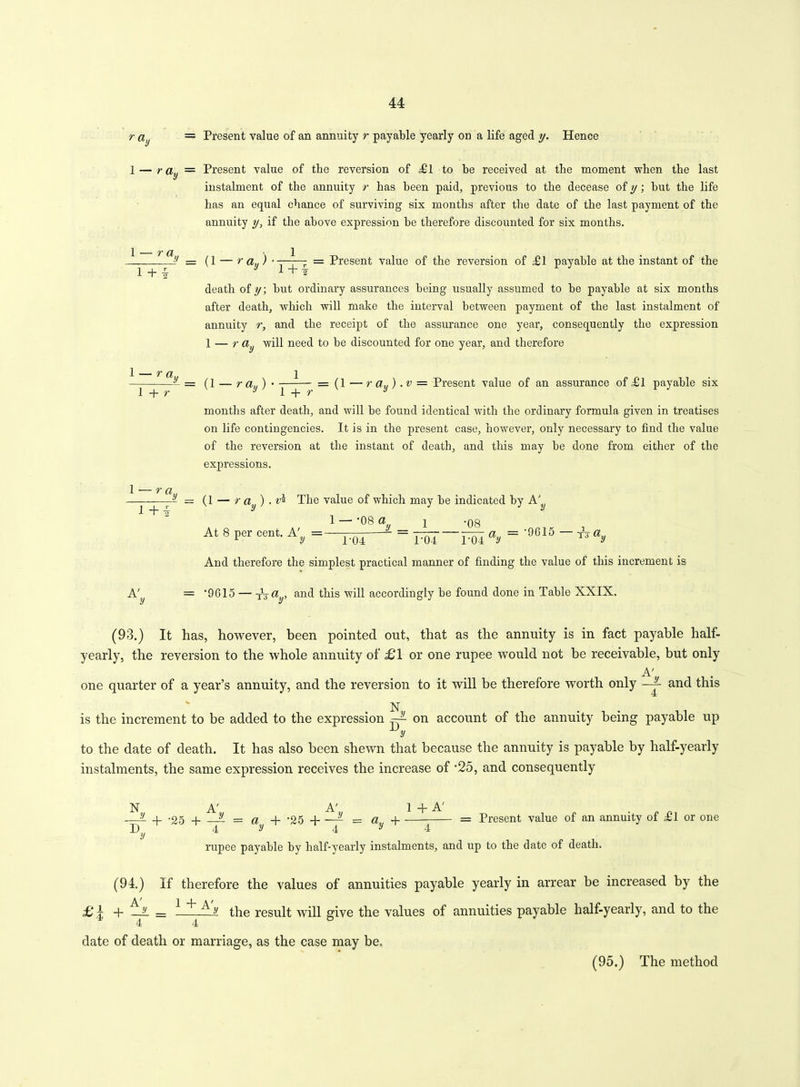 ray 1 — r a y — Present value of an annuity r payable yearly on a life aged y. Hence Present value of the reversion of Hi to be received at the moment when the last instalment of the annuity r has been paid, previous to the decease of y; but the life has an equal chance of surviving six months after the date of the last payment of the annuity y, if the above expression be therefore discounted for six months. 1 — r a T+T y _ = (1 ray> 1 1 + v = Present value of the reversion of payable at the instant of the death of y; but ordinary assurances being usually assumed to be payable at six months after death, which will make the interval between payment of the last instalment of annuity r, and the receipt of the assurance one year, consequently the expression 1 — r dy will need to be discounted for one year, and therefore 1 — r a 1 + r y _ = (l — ra„) — (1 —ray) .v = Present value of an assurance of ,£1 payable six — r a l+i y _ l + r~K months after death, and will be found identical with the ordinary formula given in treatises on life contingencies. It is in the present case, however, only necessary to find the value of the reversion at the instant of death, and this may be done from either of the expressions. (1 — r a ) . The value of which may be indicated by 1 - -08 ay _ ! '08 . Tol °y = At 8 per cent. A', - ^ r04 And therefore the simplest practical manner of finding the value of this increment is A' = 9615 — a , and this will accordingly be found done in Table XXIX. (93.) It has, however, been pointed out, that as the annuity is in fact payable half- yearly, the reversion to the whole annuity of £1 or one rupee would not be receivable, but only A' one quarter of a year’s annuity, and the reversion to it will be therefore worth only —X and this N is the increment to be added to the expression ~ on account of the annuity being payable up to the date of death. It has also been shewn that because the annuity is payable by half-yearly instalments, the same expression receives the increase of '25, and consequently N A' A' 1 + A' —L _i_ -os j t = a + '25 -1 = a q Present value of an annuity of ill or one D 4 y 4 y 4 y rupee payable by half-yearly instalments, and up to the date of death. (94.) If therefore the values of annuities payable yearly in arrear be increased by the £ I + ~ ^. y the result will give the values of annuities payable half-yearly, and to the 4 4 date of death or marriage, as the case may be. (95.) The method