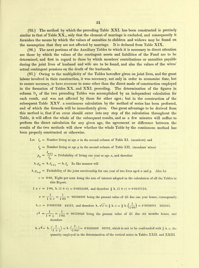 (95.) The method by which the preceding Table XXI. has been constructed is precisely similar to that of Table XX., only that the element of marriage is excluded, and consequently it furnishes the means by which the values of annuities to children and Avidows may be found on the assumption that they are not affected by marriage. It is deduced from Table XIX. (96.) The next portions of the Auxiliary Tables to which it is necessary to direct attention are those by which the values of the contingent assets and liabilities of the Fund are to be determined, and first in regard to those by which members’ contributions or annuities payable during the joint lives of husband and wife are to be found, and also the values of the wives’ actual contingent pensions on the death of the husbands. (97.) Owing to the multiplicity of the Tables hereafter given on joint lives, and the great labour involved in their construction, it was necessary, not only in order to economise time, but to ensure accuracy, to have recourse to some other than the direct mode of construction employed in the formation of Tables XX. and XXI. preceding. The determination of the figures in column Dy of the two preceding Tables Avas accomplished by an independent calculation for each result, and was not affected by those for other ages; but in the construction of the subsequent Table XXV. a continuous calculation by the method of series has been preferred, and of which the formula will be immediately given. One great advantage to be derived from this method is, that if an error should enter into any step of the calculation throughout the Table, it Avill affect the Avhole of the subsequent results, and as a few minutes will suffice to perform the direct calculation for any given age, the agreement or difference betAveen the results of the two methods will sheAV Avhether the Avhole Table by the continuous method has been properly constructed or otherwise. Let lx = Number living at age x in the second column of Table XI. (members) and / = Number living at age y in the second column of Table XII. (members’ wives) 4. j px = —r— = Probability of living one year at age x, and therefore lx \.px = —X./^ In like manner will X.px y — Probability of the joint survivorship for one year of two lives aged x and y. Also let r = 0'08, Eight per cent, being the rate of interest adopted in the calculation of all the Tables in this Report. 1 + r = P08, \.(1 + r) = 0-0334238, and therefore £ X. (1 + r) = 0*0167119. v = f r ~ = '92592593 being the present value of Tl due one year hence, consequently \.v — 9'9665762 44513, and therefore A. \/v — ^X. v — £ X. = 9'983288J 2225G5. vi = 1 1+| P04 therefore '9615384G being the present value of £l due six months hence, and \.v*= X- (—^—-) = X- (—7—) = 9'9829G66 G0701, which is not to be confounded with h \.v, the M + -+ U'04/ quantity employed in the determination of the vertical series in Tables XXII. and XXIII.