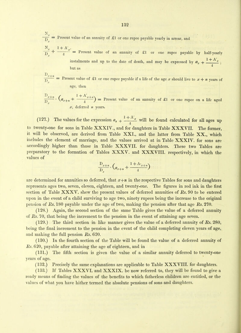 N X = Present value of an annuity of ll or one rupee payable yearly in arrear, and N D + X 1 + A' , X - = Present value of an annuity of dll or one rupee payable by half-yearly • i + A' instalments and up to tlie date of death, and may be expressed by a,x + £ • , d but as D D x+n x D T) x+n x — Present value of £ 1 or one rupee payable if a life of the age x should live to x + n years of age, then / 1 + n\ ' \ax+n + ^ ) — Present value of an annuity of ^1 or one rupee on a life aged x, deferred n years. 2 _|_ A' (127.) The values for the expression ax H will be found calculated for all ages up to twenty-one for sons in Table XXXIV., and for daughters in Table XXXVII. The former, it will be observed, are derived from Table XXI., and the latter from Table XX., which includes the element of marriage, and the values arrived at in Table XXXIV. for sons are accordingly higher than those in Table XXXVII. for daughters. These two Tables are preparatory to the formation of Tables XXXV. and XXXVIII. respectively, in which the values of ^x+n_/ , p) V^a- + » t x are determined for annuities so deferred, that x+n in the respective Tables for sons and daughters represents ages two, seven, eleven, eighteen, and twenty-one. The figures in red ink in the first section of Table XXXV. shew the present values of deferred annuities of Rs. 90 to be entered upon in the event of a child surviving to age two, ninety rupees being the increase to the original pension of Rs. 180 payable under the age of two, making the pension after that age Rs. 270. (128.) Again, the second section of the same Table gives the value of a deferred annuity of Rs. 70, that being the increment to the pension in the event of attaining age seven. (129.) The third section in like manner gives the value of a deferred annuity of Rs. 280, being the final increment to the pension in the event of the child completing eleven years of age, and making the full pension Rs. 620. (130.) In the fourth section of the Table will be found the value of a deferred annuity of Rs. 620, payable after attaining the age of eighteen, and in (131.) The fifth section is given the value of a similar annuity deferred to twenty-one years of age. (132.) Precisely the same explanations are applicable to Table XXXVIII. for daughters. (133.) If Tables XXXVI. and XXXIX. be now referred to, they will be found to give a ready means of finding the values of the benefits to which fatherless children are entitled, or the values of what you have hither termed the absolute pensions of sons and daughters. 1 + A,z+re\ 4 '