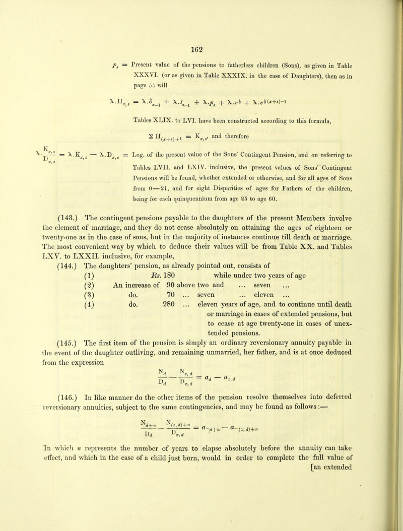 Ps = Present value of the pensions to fatherless children (Sons), as given in Table XXXVI. (or as given in Table XXXIX. in the case of Daughters), then as in page 55 -will = -f- X. v i (*+*)—i \JSl = x.K — X.D ] J X,S X, s x,s Tables XLIX. to LVI. have been constructed according to this formula, s n(,+s) + i = Kx,s> and therefore Log. of the present value of the Sons’ Contingent Pension, and on referring to Tables LVII. and LXIV. inclusive, the present values of Sons’ Contingent Pensions 'will be found, whether extended or otherwise, and for all ages of Sons from 0 — 21, and for eight Disparities of ages for Fathers of the children, being for each quinquennium from age 25 to age 60. (143.) The contingent pensions payable to the daughters of the present Members involve the element of marriage, and they do not cease absolutely on attaining the ages of eighteen or twenty-one as in the case of sons, but in the majority of instances continue till death or marriage. The most convenient way by which to deduce their values will be from Table XX. and Tables LXV. to LXXII. inclusive, for example, (144.) The daughters’ pension, as already pointed out, consists of (1) (2) (3) (4) Us. 180 while under two years of age An inorease of 90 above two and ... seven do. 70 ... seven ... eleven do. 280 ... eleven years of age, and to continue until death or marriage in cases of extended pensions, but to cease at age twenty-one in cases of unex- tended pensions. (145.) The first item of the pension is simply an ordinary reversionary annuity payable in the event of the daughter outliving, and remaining unmarried, her father, and is at once deduced from the expression N„ N D„ D ^ d ^x, d (146.) In like manner do the other items of the pension resolve themselves into deferred reversionary annuities, subject to the same contingencies, and may be found as follows :— + ^(x, d)+n D d D x, d a~\d+h a-il(x,d) + n In which n represents the number of years to elapse absolutely before the annuity can take effect, and which in the case of a child just born, would in order to complete the full value of fan extended