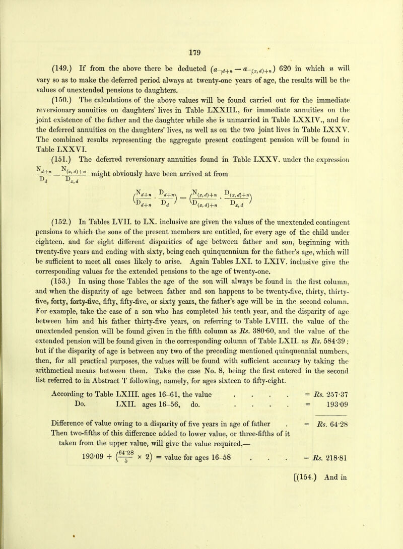 (149.) If from the above there be deducted (a-y+n — ayx,d)+n) 620 in which n will vary so as to make the deferred period always at twenty-one years of age, the results will be the values of unextended pensions to daughters. (150.) The calculations of the above values will be found carried out for the immediate reversionary annuities on daughters’ lives in Table LXXIII., for immediate annuities on the joint existence of the father and the daughter while she is unmarried in Table LXXIV., and for the deferred annuities on the daughters’ lives, as well as on the two joint lives in Table LXXV. The combined results representing the aggregate present contingent pension will be found in Table LXXVI. (151.) The deferred reversionary annuities found in Table LXXY. under the expression (x,d)+n urighfc obviously have been arrived at from D d D x, d d+n -^L+n\ /^(x,<Z) + ra -^(x, d) + re\ ^ • ~tT~ ) (x, d)+n x, d (152.) In Tables LVII. to LX. inclusive are given the values of the unextended contingent pensions to which the sons of the present members are entitled, for every age of the child under eighteen, and for eight different disparities of age between father and son, beginning with twenty-five years and ending with sixty, being each quinquennium for the father’s age, which will be sufficient to meet all cases likely to arise. Again Tables LXI. to LXIV. inclusive give the corresponding values for the extended pensions to the age of twenty-one. (153.) In using those Tables the age of the son will always be found in the first column, and when the disparity of age between father and son happens to be twenty-five, thirty, thirty- five, forty, forty-five, fifty, fifty-five, or sixty years, the father’s age will be in the second column. For example, take the case of a son who has completed his tenth year, and the disparity of age between him and his father thirty-five years, on referring to Table LVIII. the value of the unextended pension will be found given in the fifth column as Rs. 380*60, and the value of the extended pension will be found given in the corresponding column of Table LXII. as Rs. 584*39 ; but if the disparity of age is between any two of the preceding mentioned quinquennial numbers, then, for all practical purposes, the values will be found with sufficient accuracy by taking the arithmetical means between them. Take the case No. 8, being the first entered in the second list referred to in Abstract T following, namely, for ages sixteen to fifty-eight. According to Table LXIII. ages 16-61, the value . . . . = Rs. 257*37 Do. LXII. ages 16-56, do. = 193*09 Difference of value owing to a disparity of five years in age of father Then two-fifths of this difference added to lower value, or three-fifths of it taken from the upper value, will give the value required,— 193*09 + x 2) = value for ages 16-58 = Rs. 64*28 = Rs. 218*81 [(154,) And in
