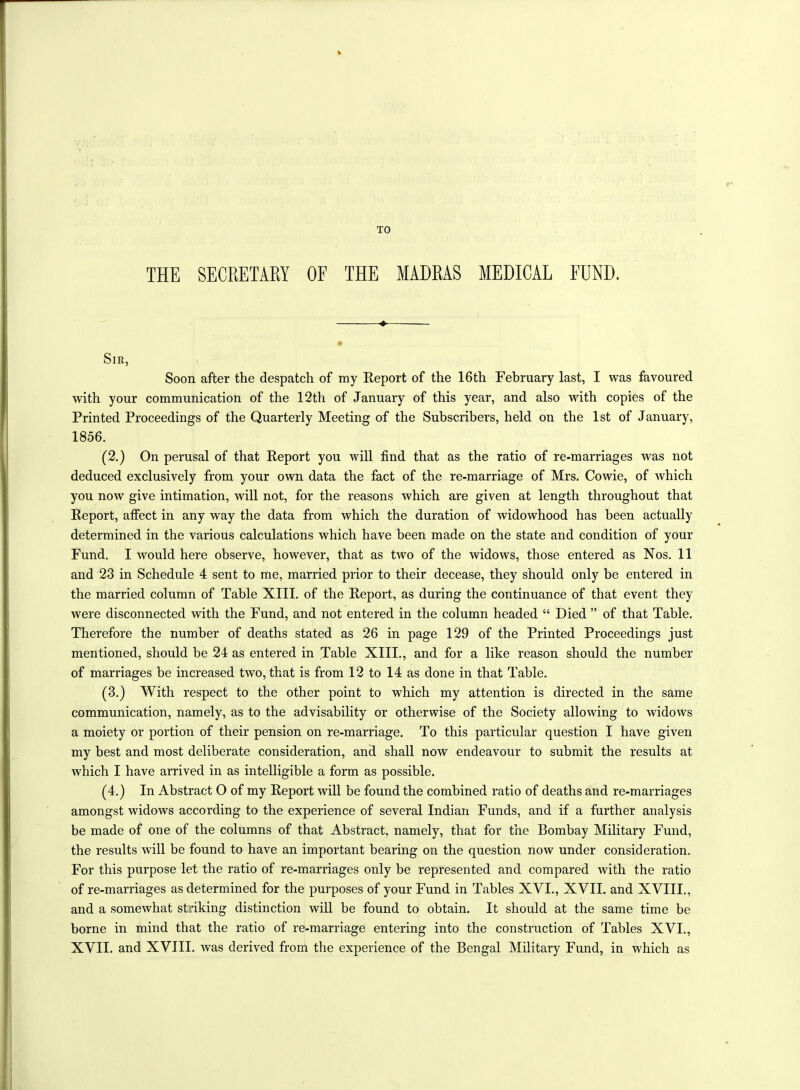 THE SECRETARY OF THE MADRAS MEDICAL FUND. « Sir, Soon after the despatch of my Report of the 16th February last, I was favoured with your communication of the 12th of January of this year, and also with copies of the Printed Proceedings of the Quarterly Meeting of the Subscribers, held on the 1st of January, 1856. (2.) On perusal of that Report you will find that as the ratio of re-marriages was not deduced exclusively from your own data the fact of the re-marriage of Mrs. Cowie, of Avhich you now give intimation, will not, for the reasons which are given at length throughout that Report, affect in any way the data from which the duration of widowhood has been actually determined in the various calculations which have been made on the state and condition of your Fund. I would here observe, however, that as two of the widows, those entered as Nos. 11 and 23 in Schedule 4 sent to me, married prior to their decease, they should only be entered in the married column of Table XIII. of the Report, as during the continuance of that event they were disconnected with the Fund, and not entered in the column headed “ Died ” of that Table. Therefore the number of deaths stated as 26 in page 129 of the Printed Proceedings just mentioned, should be 24 as entered in Table XIII., and for a like reason should the number of marriages be increased two, that is from 12 to 14 as done in that Table. (3.) With respect to the other point to which my attention is directed in the same communication, namely, as to the advisability or otherwise of the Society allowing to widows a moiety or portion of their pension on re-marriage. To this particular question I have given my best and most deliberate consideration, and shall now endeavour to submit the results at which I have arrived in as intelligible a form as possible. (4.) In Abstract O of my Report will be found the combined ratio of deaths and re-marriages amongst widows according to the experience of several Indian Funds, and if a further analysis be made of one of the columns of that Abstract, namely, that for the Bombay Military Fund, the results will be found to have an important bearing on the question now under consideration. For this purpose let the ratio of re-marriages only be represented and compared with the ratio of re-marriages as determined for the purposes of your Fund in Tables XVI., XVII. and XVIII., and a somewhat striking distinction will be found to obtain. It should at the same time be borne in mind that the ratio of re-marriage entering into the construction of Tables XVI., XVII. and XVIII. was derived from the experience of the Bengal Military Fund, in which as