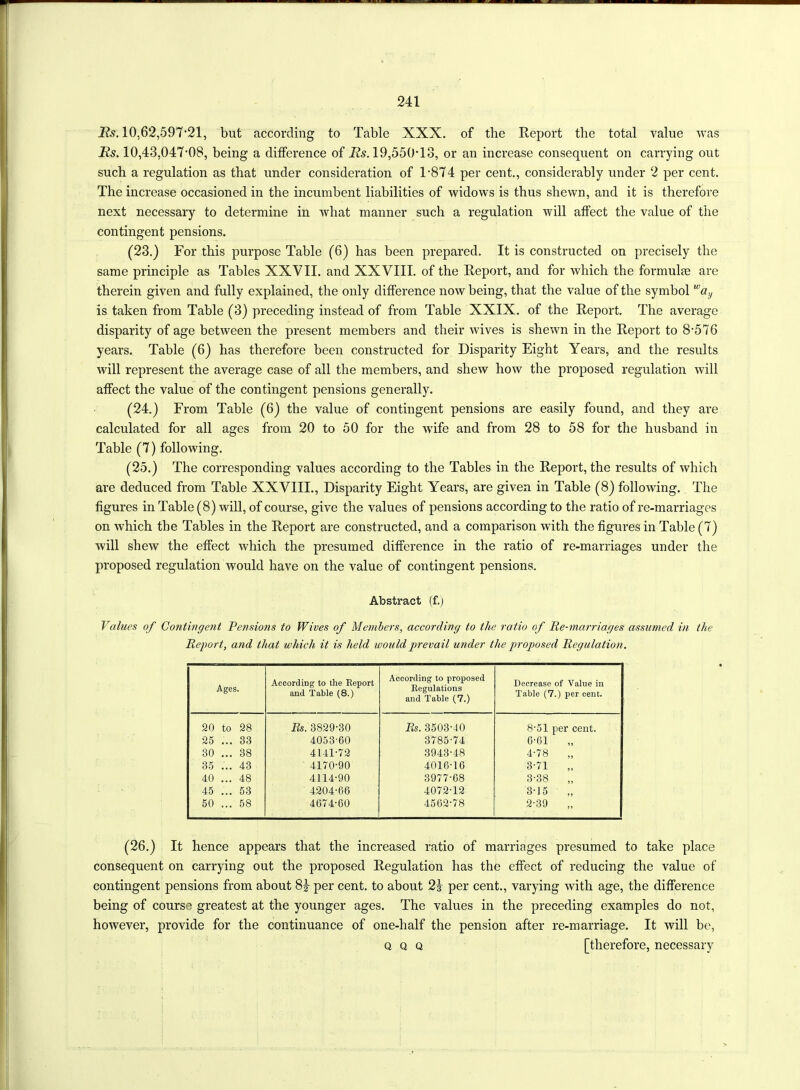 Rs. 10,62,597*21, but according to Table XXX. of the Report the total value was Rs. 10,43,047*08, being a difference of Ifo. 19,550*13, or an increase consequent on carrying out such a regulation as that under consideration of 1*874 per cent., considerably under 2 per cent. The increase occasioned in the incumbent liabilities of widows is thus shewn, and it is therefore next necessary to determine in what manner such a regulation will affect the value of the contingent pensions. (23.) For this purpose Table (6) has been prepared. It is constructed on precisely the same principle as Tables XXVII. and XXVIII. of the Report, and for which the formulae are therein given and fully explained, the only difference now being, that the value of the symbol way is taken from Table (3) preceding instead of from Table XXIX. of the Report. The average disparity of age between the present members and their wives is shewn in the Report to 8*576 years. Table (6) has therefore been constructed for Disparity Eight Years, and the results will represent the average case of all the members, and shew how the proposed regulation will affect the value of the contingent pensions generally. (24.) From Table (6) the value of contingent pensions are easily found, and they are calculated for all ages from 20 to 50 for the w7ife and from 28 to 58 for the husband in Table (7) following. (25.) The corresponding values according to the Tables in the Report, the results of which are deduced from Table XXVIII., Disparity Eight Years, are given in Table (8) following. The figures in Table (8) will, of course, give the values of pensions according to the ratio of re-marriages on which the Tables in the Report are constructed, and a comparison with the figures in Table (7) will shew the effect which the presumed difference in the ratio of re-marriages under the proposed regulation would have on the value of contingent pensions. Abstract (f.) Values of Contingent Pensions to Wives of Members, according to the ratio of lie-marriages assumed in the Report, and that which it is held would prevail under the proposed Regulation. Ages. According to the Report and Table (8.) According to proposed Regulations and Table (7.) Decrease of Value in Table (7.) per cent. 20 to 28 Rs. 3829-30 Rs. 3503-40 8-51 per cent. 25 ... 33 4053-60 3785-74 6-61 „ 30 ... 38 4141-72 3943-48 4-78 „ 35 ... 43 4170-90 4016-16 3-71 „ 40 ... 48 4114-90 3977-68 3-38 „ 45 ... 53 4204-66 4072-12 3-15 „ 50 ... 58 4674-60 4562-78 2-39 „ (26.) It hence appears that the increased ratio of marriages presumed to take place consequent on carrying out the proposed Regulation has the effect of reducing the value of contingent pensions from about 8|- per cent, to about 2-j- per cent., varying with age, the difference being of course greatest at the younger ages. The values in the preceding examples do not, however, provide for the continuance of one-half the pension after re-marriage. It will be, q q q [therefore, necessary