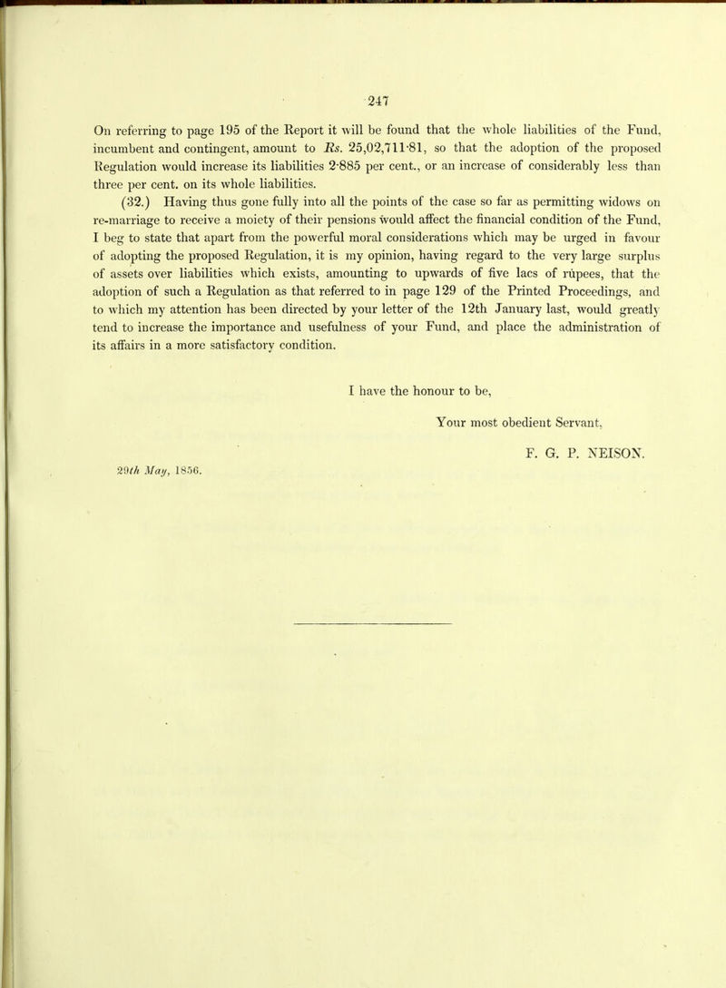 On referring to page 195 of the Report it will be found that the whole liabilities of the Fund, incumbent and contingent, amount to JRs. 25,02,711 81, so that the adoption of the proposed Regulation would increase its liabilities 2‘885 per cent., or an increase of considerably less than three per cent, on its whole liabilities. (32.) Having thus gone fully into all the points of the case so far as permitting widows on re-marriage to receive a moiety of their pensions would affect the financial condition of the Fund, I beg to state that apart from the powerful moral considerations which may be urged in favour of adopting the proposed Regulation, it is my opinion, having regard to the very large surplus of assets over liabilities which exists, amounting to upwards of five lacs of rupees, that the adoption of such a Regulation as that referred to in page 129 of the Printed Proceedings, and to which my attention has been directed by your letter of the 12th January last, would greatly tend to increase the importance and usefulness of your Fund, and place the administration of its affairs in a more satisfactory condition. I have the honour to be, Your most obedient Servant, 29th May, 1856. F. G. P. NEISON.
