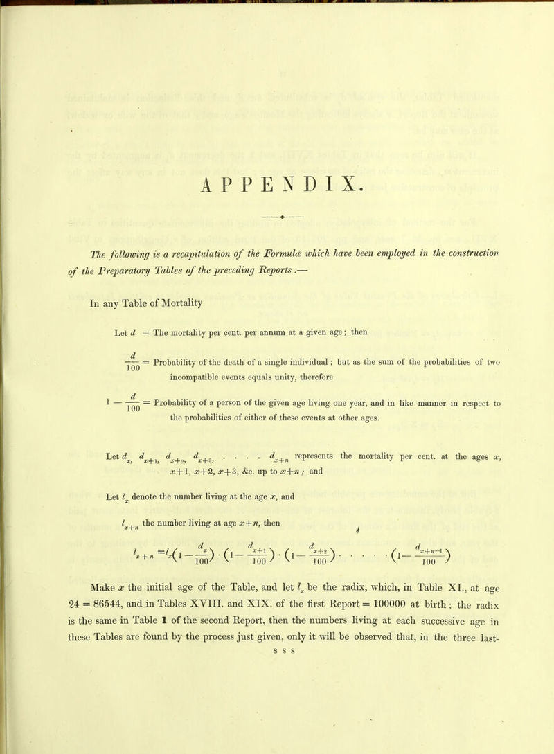 APPENDIX The following is a recapitulation of the Formula which have been employed in the construction of the Preparatory Tables of the preceding Reports :— In any Table of Mortality Let d = The mortality per cent, per annum at a given age; then Probability of the death of a single individual; but as the sum of the probabilities of two incompatible events equals unity, therefore Probability of a person of the given age living one year, and in like manner in respect to the probabilities of either of these events at other ages. d 100 100 Let d X, x + l, dx+2 dx+3, • • • • dx+n represents the mortality per cent, at the ages x, .z+1, x+2, x+3, &c. up to x+n; and Let l denote the number living at the age x, and lx+n the number living at age x + n, then d X + • -Sr) 100 100 dx+re—I \ 100 / Make x the initial age of the Table, and let lx be the radix, which, in Table XI., at age 24 = 86544, and in Tables XVIII. and XIX. of the first Report = 100000 at birth ; the radix is the same in Table 1 of the second Report, then the numbers living at each successive age in these Tables are found by the process just given, only it will be observed that, in the three last- s s s