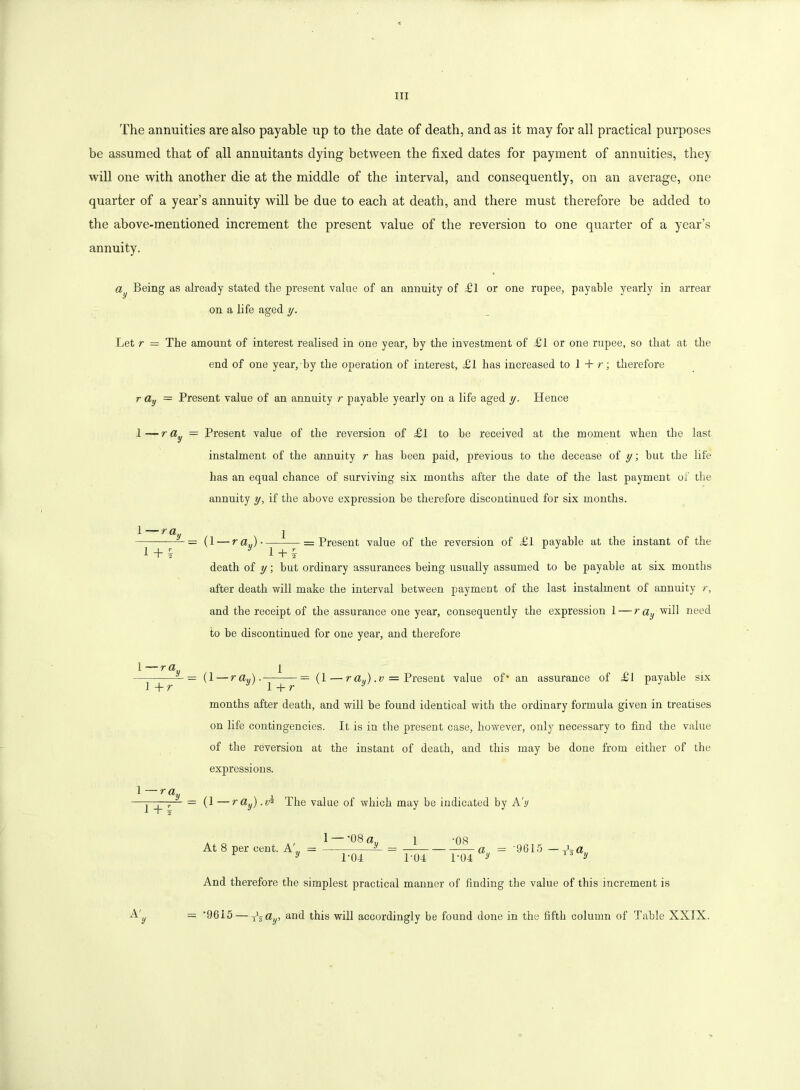 The annuities are also payable up to the date of death, and as it may for all practical purposes be assumed that of all annuitants dying between the fixed dates for payment of annuities, they will one with another die at the middle of the interval, and consequently, on an average, one quarter of a year’s annuity will be due to each at death, and there must therefore be added to the above-mentioned increment the present value of the reversion to one quarter of a year’s annuity. ay Being as already stated the present value of an annuity of fll or one rupee, payable yearly in arrear on a life aged y. Let r = The amount of interest realised in one year, by the investment of dSl or one rupee, so that at the end of one year, by the operation of interest, Hi has increased to 1 + r; therefore r a,j = Present value of an annuity r payable yearly on a life aged y. Hence 1—r ay — Present value of the reversion of £l to he received at the moment when the last instalment of the annuity r has been paid, previous to the decease of y; but the life has an equal chance of surviving six months after the date of the last payment of the annuity y, if the above expression be therefore discontinued for six months. • r a„ i + i = (1 —raj. 1 + Present value of the reversion of £1 payable at the instant of the death of y; hut ordinary assurances being usually assumed to he payable at six months after death will make the interval between payment of the last instalment of annuity r, and the receipt of the assurance one year, consequently the expression 1 — r ay will need to he discontinued for one year, and therefore l~ray 1 + r ■ r a 1 + i — (1 — ray). = (1 — r a J . = Present value of' an assurance of £l payable six 1 + r months after death, and will be found identical with the ordinary formula given in treatises on life contingencies. It is in the present case, however, only necessary to find the value of the reversion at the instant of death, and this may be done from either of the expressions. = (1—ray).v% The value of which may be indicated by A'y 1 — -08 a At 8 per cent. A' = 1 • fjO 1-04 L04 And therefore the simplest practical manner of finding the value of this increment is A' = '9615 — Tztty, and this will accordingly be found done in the fifth column of Table XXIX.