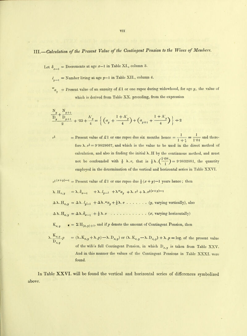 YII XII. Calculation of the Present Value of the Contingent Pension to the Wives of Members. Let 8 = Decrements at age x—1 in Table XI., column 3. X—1 l i = Number living at age y—L in Table XII., column 4. wa^ = Present value of an annuity of & 1 or one rupee during widowhood, for age y, the value of which is derived from Table XX. preceding, from the expression N N , , y . y+i D D y A' i . 1 + A . , 'y+1 1 A’ , + —' > -r-2 — Present value of <£ 1 or one rupee due six months hence = = and there- fore X.v^ — 9'9829667, and which is the value to be used in the direct method of calculation, and also in finding the initial A. H by the continuous method, and must not be confounded with £ X.v, that is ^ A. = 9'9832881, the quantity employed in the determination of the vertical and horizontal series in Table XXVI. vh(*+y)—i — Present value of T1 or one rupee due J (x + y)—1 years hence; then A.H x>y =A.Sa._1 +X.ly_i +\way +X.V* + X.vW+y)~ i = AX.l -x + AX.™ay + ^X.v {y, varying vertically), also A = AA.S^j -\-^X.v (x, varying horizontally) K * = S H^a.jy)+1, and ifp denote the amount of Contingent Pension, then K x X.^il.p — {X.~K,X}y-)rX.p)—A.D^j,) or (X.V.xy—A.Dr>y) + A./? = log. of the present value ■^*>31 of the wife’s full Contingent Pension, in which D is taken from Table XXY. And in this manner the values of the Contingent Pensions in Table XXXI. were found. In Table XXVI. will be found the vertical and horizontal series of differences symbolized above.