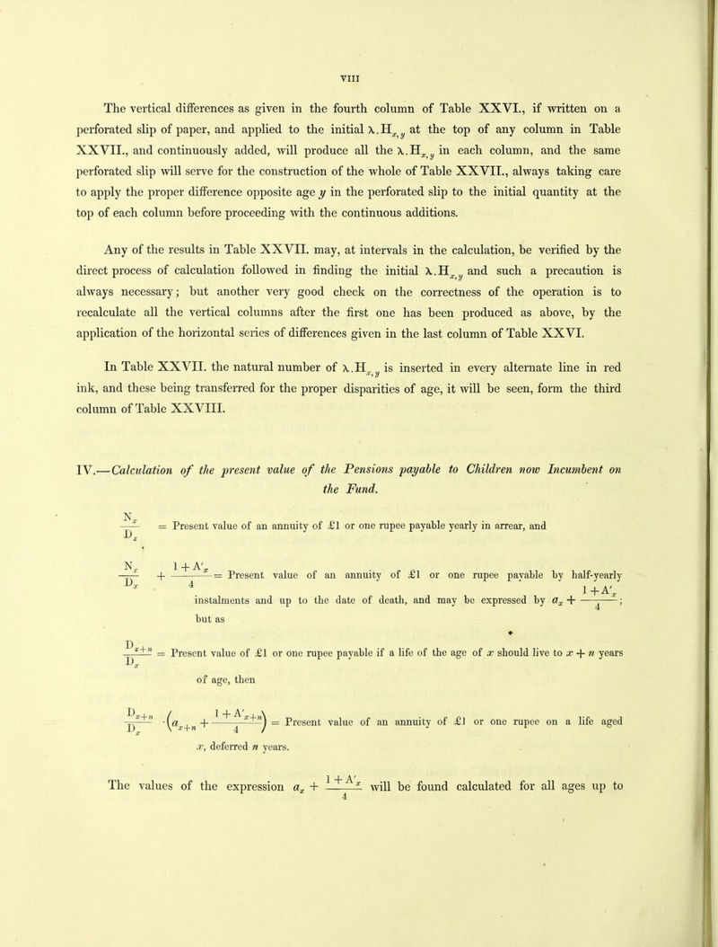 The vertical differences as given in the fourth column of Table XXVI., if written on a perforated slip of paper, and applied to the initial X.H^. at the top of any column in Table XXVII., and continuously added, will produce all the \.H in each column, and the same perforated slip will serve for the construction of the whole of Table XXVII., always taking care to apply the proper difference opposite age y in the perforated slip to the initial quantity at the top of each column before proceeding with the continuous additions. Any of the results in Table XXVII. may, at intervals in the calculation, be verified by the direct process of calculation followed in finding the initial A.-H^and such a precaution is always necessary; but another very good check on the correctness of the operation is to recalculate all the vertical columns after the first one has been produced as above, by the application of the horizontal series of differences given in the last column of Table XXVI. In Table XXVII. the natural number of X.Hr y is inserted in every alternate line in red ink, and these being transferred for the proper disparities of age, it will be seen, form the third column of Table XXVIII. IV.— Calculation of the present value of the Pensions 'payable to Children now Incumbent on the Fund. X, D, = Present value of an annuity of £1 or one rupee payable yearly in arrear, and D N„ 1+A'* -1 = Present value of an annuity of £1 or one rupee payable by half-yearly 4 i+A'* instalments and up to the date of death, and may be expressed by ax + -— ; but as = Present value of £l or one rupee payable if a life of the age of x should live to x -f- n years X of age, then D T) x-\-n x {a.r + n + 1 + k-’x+i Present value of an annuity of £1 or one rupee on a life aged x, deferred n years. The values of the expression ax + 1+A', 4 will be found calculated for all ages up to
