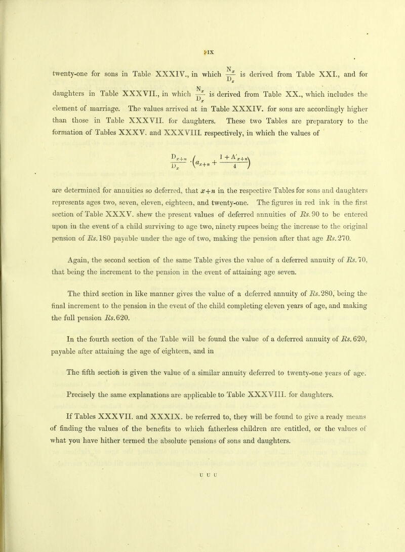 !»IX twenty-one for sons in Table XXXIV., in which —- is derived from Table XXI., and for ^ X N daughters in Table XXXVII., in which ~~ is derived from Table XX., which includes the ^ X element of marriage. The values arrived at in Table XXXIV. for sons are accordingly higher than those in Table XXXVII. for daughters. These twTo Tables are preparatory to the formation of Tables XXXV. and XXXVIII. respectively, in which the values of D a x -f-w x (tox+n + 1+A' 4 are determined for annuities so deferred, that x+n in the respective Tables for sons and daughters represents ages two, seven, eleven, eighteen, and twenty-one. The figures in red ink in the first section of Table XXXV. shew the present values of deferred annuities of Rs. 90 to be entered upon in the event of a child surviving to age two, ninety rupees being the increase to the original pension of Rs. 180 payable under the age of two, making the pension after that age Rs. 270. Again, the second section of the same Table gives the value of a deferred annuity of Rs. 70, that being the increment to the pension in the event of attaining age seven. The third section in like manner gives the value of a deferred annuity of Rs. 280, being the final increment to the pension in the event of the child completing eleven years of age, and making the full pension Rs.620. In the fourth section of the Table will be found the value of a deferred annuity of Rs. 620, payable after attaining the age of eighteen, and in The fifth section is given the value of a similar annuity deferred to twenty-one years of age. Precisely the same explanations are applicable to Table XXXVIII. for daughters. If Tables XXXVII. and XXXIX. be referred to, they will be found to give a ready means of finding the values of the benefits to which fatherless children are entitled, or the values of what you have hither termed the absolute pensions of sons and daughters. u u u