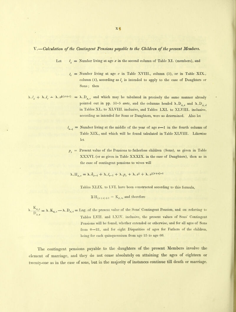 V.— Calculation of the Contingent Pensions 'payable to the Children of the presen t Members. Let l = Number living at age x in the second column of Table XI. (members), and lc = Number living at age c in Table XVIII., column (5), or in Table XIX., column (4), according as l is intended to apply to the case of Daughters or Sons; then A,.lx + \.lc -1- A..r*(*+C) = \.D and which may be tabulated in precisely the same manner already pointed out in pp. 51-5 ante, and the columns headed A..Da, s and X.D^ d in Tables XL. to XLVIII. inclusive, and Tables LXI. to XLVIII. inclusive, according as intended for Sons or Daughters, were so determined. Also let l = Number living at the middle of the year of age s—1 in the fourth column of Table XIX., and which will be found tabulated in Table XLVIII. Likewise let ps = Present value of the Pensions to fatherless children (Sons), as given in Table XXXVI. (or as given in Table XXXIX. in the case of Daughters), then as in the case of contingent pensions to wives will X.HX)S = + X.4_! + \.ps + \.vt+ \.vi(x+s)~1 Tables XLIX. to LVI. have been constructed according to this formula, SH(l+s) + 1 = KXt» and therefore A. x>s = x.K —\.D . = Log. of the present value of the Sons’ Contingent Pension, and on referring to | j $ * 2/j SO J- ^ ~ X, s Tables LVII. and LXIV. inclusive, the present values of Sons’ Contingent Pensions will be found, whether extended or otherwise, and for all ages of Sons from 0—21, and for eight Disparities of ages for Fathers of the children, being for each quinquennium from age 25 to age 00. The contingent pensions payable to the daughters of the present Members involve the element of marriage, and they do not cease absolutely on attaining the ages of eighteen or twenty-one as in the case of sons, but in the majority of instances continue till death or marriage.