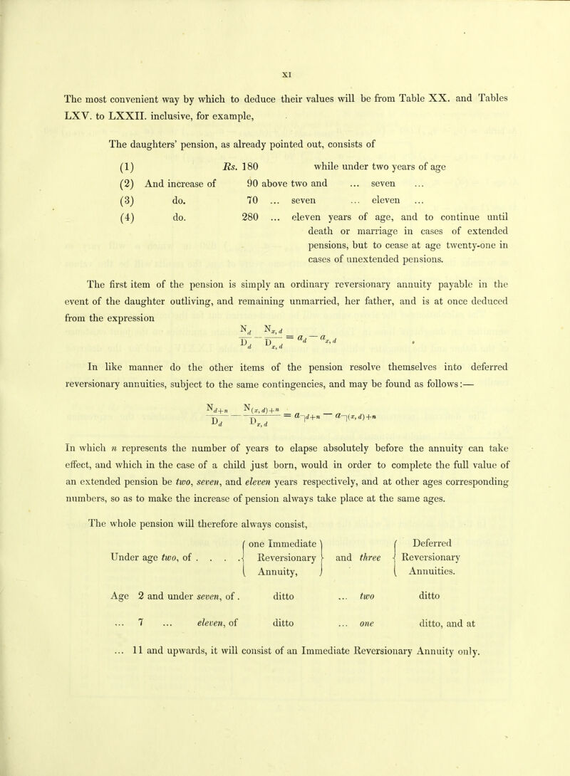 The most convenient way by which to deduce their values will be from Table XX. and Tables LXV. to LXXII. inclusive, for example, The daughters’ pension, as already pointed out, consists of 180 while under two years of age 90 above two and ... seven 70 ... seven ... eleven 280 ... eleven years of age, and to continue until death or marriage in cases of extended pensions, but to cease at age twenty-one in cases of unextended pensions. The first item of the pension is simply an ordinary reversionary annuity payable in the event of the daughter outliving, and remaining unmarried, her hither, and is at once deduced from the expression Xc, d W~v—, = ad~a*’* d x, d In like manner do the other items of the pension resolve themselves into deferred reversionary annuities, subject to the same contingencies, and may be found as follows:— (1) (2) And increase of (3) do. (4) do. ~d7 d) + n ~D , -L x, d — 0>~\ d + n Q—\(x,d)+n In which n represents the number of years to elapse absolutely before the annuity can take effect, and which in the case of a child just born, would in order to complete the full value of an extended pension be two, seven, and eleven years respectively, and at other ages corresponding numbers, so as to make the increase of pension always take place at the same ages. The whole pension will therefore always consist, -1 ' one Immediate j ( Deferred Under age two, of . . . ,-j Reversionary [ Annuity, j and three ■j Reversionary ( Annuities. Age 2 and under seven, of. ditto two ditto ... 7 ... eleven, of ditto one ditto, and at ... 11 and upwards, it will consist of an Immediate Reversionary Annuity only.