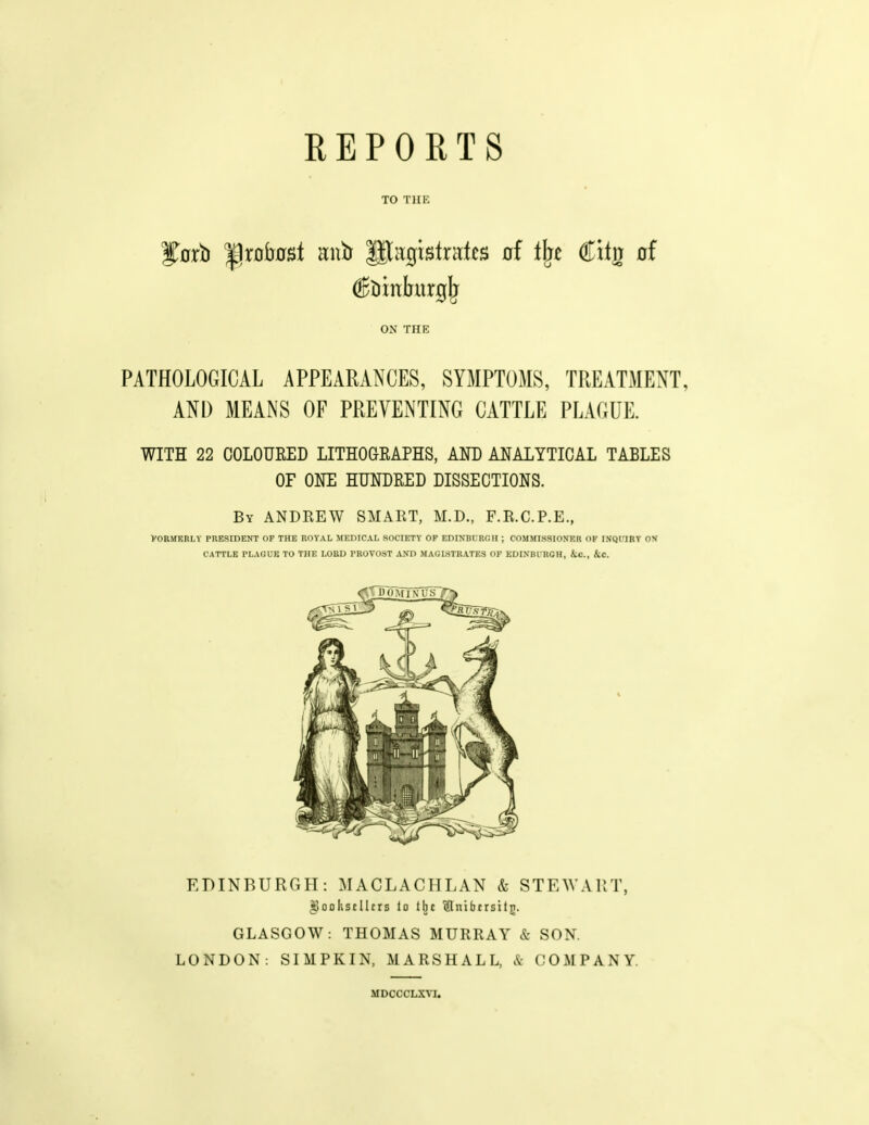 REPORTS TO THK ON THE PATHOLOGICAL APPEARANCES, SYMPTOMS, TREATMENT, AND MEANS OF PREVENTING CATTLE PLAGUE. WITH 22 COLOURED LITHOaRAPHS, AND ANALYTICAL TABLES OF ONE HUNDRED DISSECTIONS. By ANDREW SMART, M.D., F.R.C.P.E., VORJTKBLY PRESIDENT OF THE ROYAL MEDICAL SOCIETY OF EDINBLRGH ; COMMISSIONF.R OK ISQITRT OS CATTLE PLAGUE TO THE LORD PROVOST AN'D MAGISTRATES OF EDINBURGH, ic, kc. EDINBURGH: MACLACHLAN & STEWART, ^ooKstllcrs lo the 'Slnifacrsitjj. GLASGOW: THOMAS MURRAY & SON. LONDON: SIMPKIN, MARSHALL, & COMPANY. MDCCCLXM.