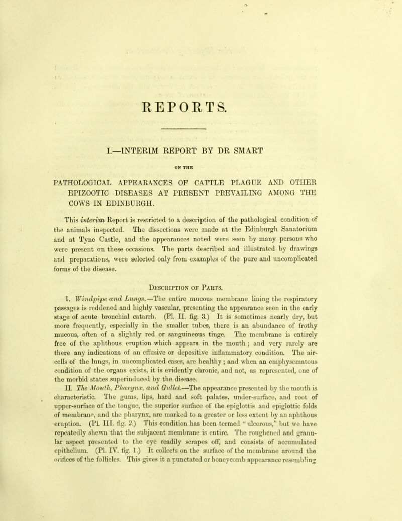 R E P 0 E T S. I.—INTERIM REPORT BY DR SMART ON THE PATHOLOGICAL APPEARANCES OF CATTLE PLAGUE AND OTHER EPIZOOTIC DISEASES AT PRESENT PREVAILING AMONG THE COWS IN EDINBURGH. This interim Report is restricted to a description of the pathological condition of the animals inspected. The dissections were made at the Edinburgh Sanatorium and at Tyne Castle, and the appearances noted were seen by many persons who were present on these occasions. The parts described and illustrated by drawings and prepnrations, were selected only from examples of the pure and uncomplicated forms of the disease. Description of Parts. I. Wivdpipe and Lungs.—The entire mucous membrane lining the respiratory passages is reddened and highly vascular, presenting the appearance seen in the early stage of acute bronchial catarrh. (PI. II. fig. 3.) It is sometimes nearly dry, but more frequently, especially in the smaller tubes, there is an abundance of frothy mucous, often of a slightly red or sanguineous tinge. The membrane is entirely free of the aphthous eruption which appears in the mouth ; and very rarely are there any indications of an effusive or depositivc inflammatory condition. The air- cells of the lungs, in uncomplicated cases, are healthy; and when an emphysematou.s condition of the organs exists, it is evidently chronic, and not, as represented, one of the morbid states superinduced by the disease. II. The Mouth, Fharynv, and Gullet.—The appearance presented by the mouth is characteristic. The gums, lips, hard and soft palates, uiidor-surface, and root of upper-surface of the tongue, the superior surface of the epiglottis and epiglottic folds of membrane, and the pharynx, are marked to a greater or less extent by an aphthous eruption. (PI. III. fig. 2.) This condition has been termed ulcerous, but we have repeatedly shewn that the subjacent membrane is entire. The roughened and granu- lar aspect presented to the eye readily scrapes off, and consists of accumulated epithelium. (PI. IV. fig. 1.) It collects on the surface of the membrane around the orifices of the follicles. This gives it a punctated or honeycomb appearance resembling