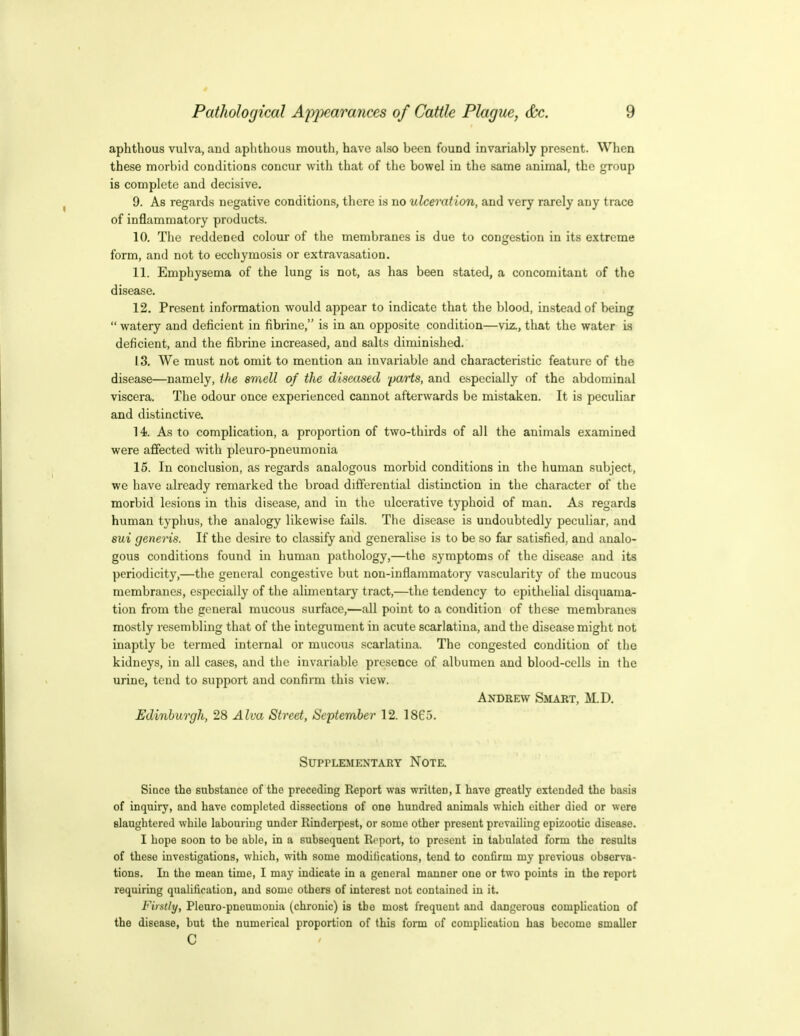 aphthous vulva, and aphthous mouth, have also been found invariably present. When these morbid conditions concur with that of the bowel in the same animal, the group is complete and decisive. 9. As regards negative conditions, there is no ulceration, and very rarely any trace of inflammatory products. 10. Tlie reddened colour of the membranes is due to congestion in its extreme form, and not to eccliymosis or extravasation. 11. Emphysema of the lung is not, as has been stated, a concomitant of the disease. 12. Present information would appear to indicate that the blood, instead of being  watery and deficient in fibrine, is in an opposite condition—viz., that the water is deficient, and the fibrine increased, and salts diminished. 13. We must not omit to mention an invariable and characteristic feature of the disease—namely, the smell of the diseased parts, and especially of the abdominal viscera. The odour once experienced cannot afterwards be mistaken. It is peculiar and distinctive. 14. As to complication, a proportion of two-thirds of all the animals examined were affected with pleuro-pneumonia 15. In conclusion, as regards analogous morbid conditions in the human subject, we have already remarked the broad differential distinction in the character of the morbid lesions in this disease, and in the ulcerative typhoid of man. As regards human typhus, tlie analogy likewise fails. The disease is undoubtedly peculiar, and sui generis. If the desire to classify and generalise is to be so far satisfied., and analo- gous conditions found in human pathology,—the symptoms of the disease and its periodicity,—the general congestive but non-inflammatory vascularity of the mucous membranes, especially of the alimentary tract,—the tendency to epithelial disquama- tion from the general mucous surface,—all point to a condition of these membranes mostly resembling that of the integument in acute scarlatina, and the disease might not inaptly be termed internal or mucous scarlatina. The congested condition of the kidneys, in all cases, and the invariable presence of albumen and blood-cells in the urine, tend to support and confirm this view. Andrew Smart, M.D. Edinburgh, 28 Alva Street, September 12. 1865. Supplementary Note. Since the substance of the preceding Report was written, I have greatly extended the basis of inquiry, and have completed dissections of one hundred animals which cither died or were slaughtered while labouring under Rinderpest, or some other present prevailing epizootic disease. I hope soon to bo able, in a subsequent Report, to present in tabulated form the results of these investigations, which, with some modilications, tend to confirm my previous observa- tions. In the mean time, I may indicate in a general manner one or two points in the report requiring qualification, and some others of interest not contained in it. Firstly, Plenro-pneumouia (chronic) is the most frequent and dangerous complication of the disease, but the numerical proportion of this fonn of comphcatiou has become smaller c