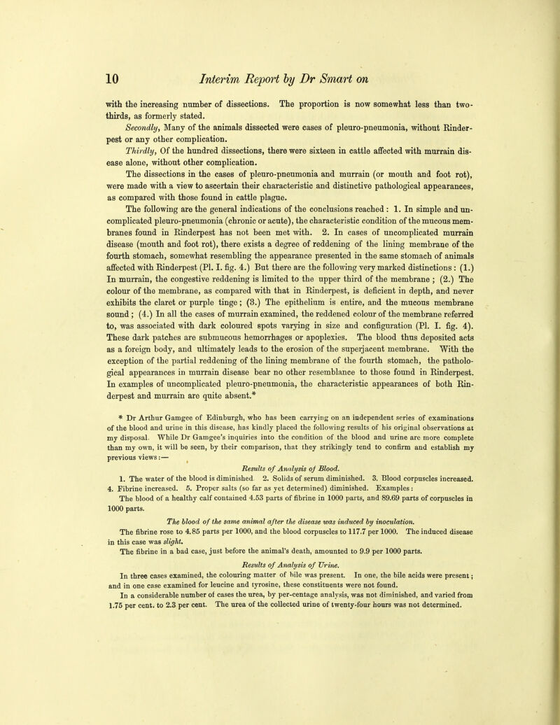 with the increasing number of dissections. The proportion is now somewhat less than two- thirds, as formerly stated. Secondly, Many of the animals dissected were cases of pleuro-pneumonia, without Rinder- pest or any other complication. Thirdly, Of the hundred dissections, there were sixteen in cattle affected with murrain dis- ease alone, without other complication. The dissections in the cases of pleuro-pneumonia and murrain (or mouth and foot rot), were made with a view to ascertain their characteristic and distinctive pathological appearances, as compared with those found in cattle plague. The following are the general indications of the conclusions reached : 1, In simple and un- complicated pleuro-pneumonia (chronic or acute), the characteristic condition of the mucous mem- branes found in Rinderpest has not been met with. 2. In cases of uncomplicated murrain disease (mouth and foot rot), there exists a degree of reddening of the lining membrane of the fourth stomach, somewhat resembling the appearance presented in the same stomach of animals affected with Rinderpest (PI, I. fig. 4.) But there are the following very marked distinctions : (1.) In murrain, the congestive reddening is limited to the upper third of the membrane ; (2.) The colour of the membrane, as compared with that in Rinderpest, is deficient in depth, and never exhibits the claret or purple tinge; (3.) The epithelium is entire, and the mucous membrane sound; (4.) In all the cases of murrain examined, the reddened colour of the membrane referred to, was associated with dark coloured spots varying in size and configuration (PI. I. fig. 4), These dark patches are submucous hemorrhages or apoplexies. The blood thus deposited acts as a foreign body, and ultimately leads to the erosion of the superjacent membrane. With the exception of the partial reddening of the lining membrane of the fourth stomach, the patholo- gical appearances in murrain disease bear no other resemblance to those found in Rinderpest. In examples of uncomplicated pleuro-pneumonia, the characteristic appearances of both Rin- derpest and murrain are quite absent.* * Dr Arthur Gamgee of Edinburgh, who has been carrying on an independent series of examinations of the blood and urine in this disease, has kindly placed the following results of his original observations at my disposal. While Dr Gamgee's inquiries into the condition of the blood and urine are more complete than my own, it will be seen, by their comparison, that they strikingly tend to confirm and establish my previous views:— ^ Results of Analysis of Blood. 1. The water of the blood is diminished. 2. Solids of serum diminished. 3. Blood corpuscles increased. 4. Eibrine increased. 5. Proper salts (so far as yet determined) diminished. Examples: The blood of a healthy calf contained 4.53 parts of fibrine in 1000 parts, and 89.69 parts of corpuscles in 1000 parts. The blood of the same animal after the disease was induced by inoctdation. The fibrine rose to 4.85 parts per 1000, and the blood corpuscles to 117.7 per 1000. The induced disease in this case was slight. The fibrine in a bad case, just before the animal's death, amounted to 9.9 per 1000 parts. Results of Analysis of Urine. In three cases examined, the colouring matter of bile was present. In one, the bile acids were present; and in one case examined for leucine and tyrosine, these constituents were not found. In a considerable number of cases the urea, by per-centage analysis, was not diminished, and varied from 1.75 per cent, to 2.3 per cent. The urea of the collected urine of twenty-four hours was not determined.