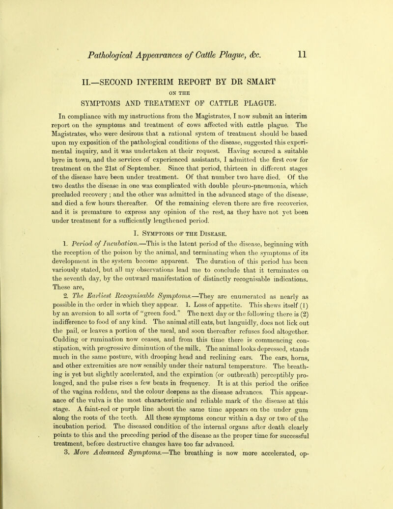 II.—SECOND INTERIM REPORT BY DR SMART ON THE SYMPTOMS AND TEEATMENT OF CATTLE PLAGUE. In compliance with my instructions from the Magistrates, I now submit an interim report on the symptoms and treatment of cows affected with cattle plague. The Magistrates, who were desirous that a rational system of treatment should be based upon my exposition of the pathological conditions of the disease, suggested this experi- mental inquiry, and it was undertaken at their request. Having secured a suitable byre in town, and the services of experienced assistants, I admitted the first cow for treatment on the 21st of September. Since that period, thirteen in different stages of the disease have been under treatment. Of that number two have died. Of the two deaths the disease in one was complicated with double pleuro-pneumonia, which precluded recovery ; and the other was admitted in the advanced stage of the disease, and died a few hours thereafter. Of the remaining eleven there are five recoveries, and it is premature to express any opinion of the rest, as they have not yet been under treatment for a sufficiently lengthened period. I. Symptoms of the Disease. 1. Period of Incubation.—This is the latent period of the disease, beginning with the reception of the poison by the animal, and terminating when the symptoms of its development in the system become apparent. The duration of this period has been variously stated, but all my observations lead me to conclude that it terminates on the seventh day, by the outward manifestation of distinctly recognisable indications. These are, 2. The Earliest Recognisable Symptoms.—They are enumerated as nearly as possible in the order in which they appear. 1. Loss of appetite. This shews itself (1) by an aversion to all sorts of green food. The next day or the following there is (2) indifference to food of any kind. The animal still eats, but languidly, does not lick out the pail, or leaves a portion of the meal, and soon thereafter refuses food altogether. Cudding or rumination now ceases, and from this time there is commencing con- stipation, with progressive diminution of the milk. The animal looks depressed, stands much in the same posture, with drooping head and reclining ears. The ears, horns, and other extremities are now sensibly under their natural temperature. The breath- ing is yet but slightly accelerated, and the expiration (or outbreath) perceptibly pro- longed, and the pulse rises a few beats in frequency. It is at this period the orifice of the vagina reddens, and the colour deepens as the disease advances. This appear- ance of the vulva is the most characteristic and reliable mark of the disease at this stage. A faint-red or purple line about the same time appears on the under gum along the roots of the teeth. All these symptoms concur within a day or two of the incubation period. The diseased condition of the internal organs after death clearly points to this and the preceding period of the disease as the proper time for successful treatment, before destructive changes have too far advanced. 3. More Advanced Symptoms.—The breathing is now more accelerated, op-