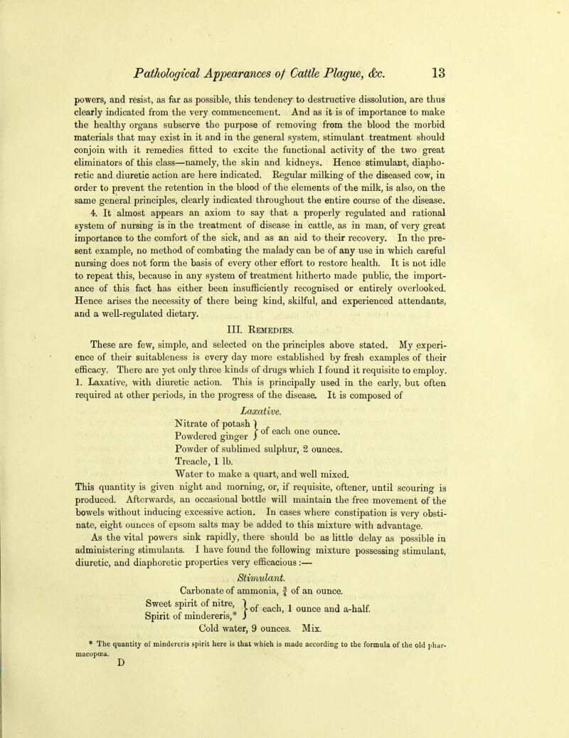powers, and resist, as far as possible, this tendency to destructive dissolution, are thus clearly indicated from the very commencement. And as it is of importance to make the healthy organs subserve the purpose of removing from the blood the morbid materials that may exist in it and in the general system, stimulant treatment should conjoin with it remedies fitted to excite the functional activity of the two great eliminators of this class—namely, the skin and kidneys. Hence stimulant, diapho- retic and diuretic action are here indicated. Kegular milking of the diseased cow, in order to prevent the retention in the blood of the elements of the milk, is also, on the same general principles, clearly indicated throughout the entire course of the disease. 4. It almost appears an axiom to say that a properly regulated and rational system of nursing is in the treatment of disease in cattle, as in man, of very great importance to the comfort of the sick, and as an aid to their recovery. In the pre- sent example, no method of combating the malady can be of any use in which careful nursing does not form the basis of every other effort to restore health. It is not idle to repeat this, because in any system of treatment hitherto made public, the import- ance of this fact has either been insufficiently recognised or entirely overlooked. Hence arises the necessity of there being kind, skilful, and experienced attendants, and a well-regulated dietary, III. Remedies. These are few, simple, and selected on the principles above stated. My experi- ence of their suitableness is every day more established by fresh examples of their efficacy. There are yet only three kinds of drugs which I found it requisite to employ. 1. Laxative, with diuretic action. This is principally used in the early, but often required at other periods, in the progress of the disease. It is composed of Laxative. Nitrate of potash Powdered ginger Powder of sublimed sulphur, 2 ounces. Treacle, 1 lb. Water to make a quart, and well mixed. This quantity is given night and morning, or, if requisite, oftener, until scouring is produced. Afterwards, an occasional bottle will maintain the free movement of the bowels without inducing excessive action. In cases where constipation is very obsti- nate, eight ounces of epsom salts may be added to this mixture with advantage. As the vital powers sink rapidly, there should be as little delay as possible in administering stimulants. I have found the following mixture possessing stimulant, diuretic, and diaphoretic properties very efficacious:— Stimulant. Carbonate of ammonia, f of an ounce. Sweet spirit of nitre, ) r- i i j u ir ^ . . r • T ■ * r 01 each, 1 ounce and a-half Spirit 01 mmdereris,* J Cold water, 9 ounces. Mix. * The quantity of mindereris spirit here is that which is made according to the formula of the old phar- macopoea. D 1 of each one ounce.