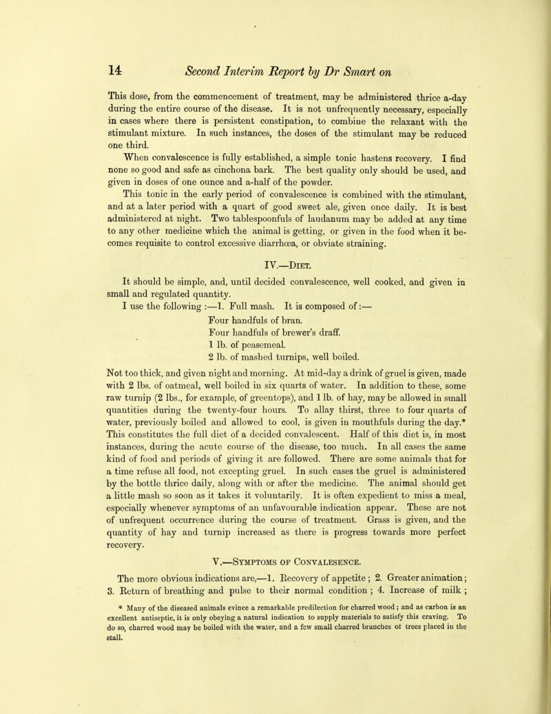 This dose, from the commencement of treatment, may be administered thrice a-day during the entire course of the disease. It is not unfrequently necessary, especially in cases where there is persistent constipation, to combine the relaxant with the stimulant mixture. In such instances, the doses of the stimulant may be reduced one third. When convalescence is fully established, a simple tonic hastens recovery. I find none so good and safe as cinchona bark. The best quality only should be used, and given in doses of one ounce and a-half of the powder. This tonic in the early period of convalescence is combined with the stimulant, and at a later period with a quart of good sweet ale, given once daily. It is best administered at night. Two tablespoonfuls of laudanum may be added at any time to any other medicine which the animal is getting, or given in the food when it be- comes requisite to control excessive diarrhoea, or obviate straining. IV.—Diet. It should be simple, and, until decided convalescence, well cooked, and given in small and regulated quantity. I use the following :—1. Full mash. It is composed of:— Four handfuls of bran. Four handfuls of brewer's draff. 1 lb. of peasemeal. 2 lb. of mashed turnips, well boiled. Not too thick, and given night and morning. At mid-day a drink of gruel is given, made with 2 lbs. of oatmeal, well boiled in six quarts of water. In addition to these, some raw turnip (2 lbs., for example, of greentops), and 1 lb. of hay, may be allowed in small quantities during the twenty-four hours. To allay thirst, three to four quarts of water, previously boiled and allowed to cool, is given in mouthfuls during the day.* This constitutes the full diet of a decided convalescent. Half of this diet is, in most instances, during the acute course of the disease, too much. In all cases the same kind of food and periods of giving it are followed. There are some animals that for a time refuse all food, not excepting gruel. In such cases the gruel is administered by the bottle thrice daily, along with or after the medicine. The animal should get a little mash so soon as it takes it voluntarily. It is often expedient to miss a meal, especially whenever symptoms of an unfavourable indication appear. These are not of unfrequent occurrence during the course of treatment. Grass is given, and the quantity of hay and turnip increased as there is progress towards more perfect recovery. V.—Symptoms of Convalesence. The more obvious indications are,—1. Eecovery of appetite ; 2. Greater animation; 3. Return of breathing and pulse to their normal condition ; 4. Increase of milk ; * Many of the diseased animals evince a remarkable predilection for charred wood ; and as carbon is an excellent antiseptic, it is only obeying a natural indication to supply materials to satisfy this craving. To do so, charred wood may be boiled with the water, and a few small charred branches of trees placed in the stall.