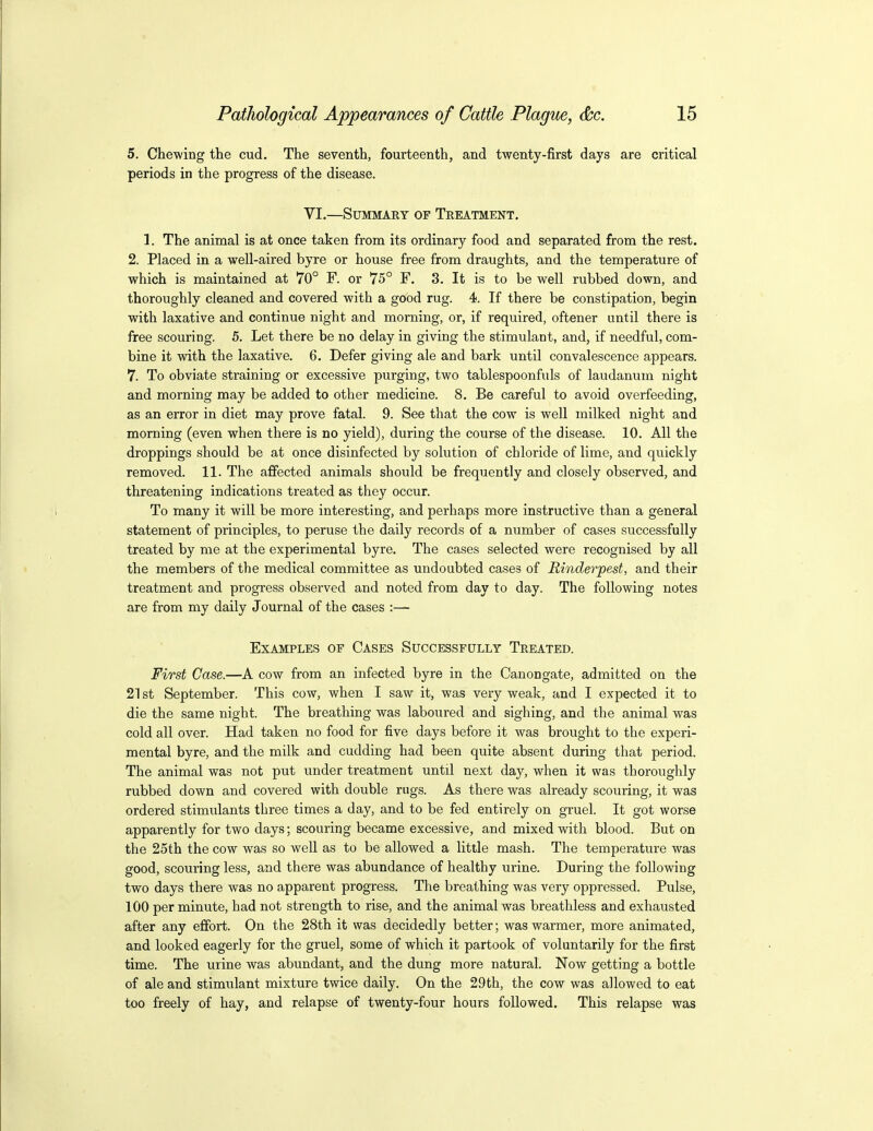 5. Chewing the cud. The seventh, fourteenth, and twenty-first days are critical periods in the progress of the disease. VI.—Summary of Treatment. 1. The animal is at once taken from its ordinary food and separated from the rest. 2. Placed in a well-aired byre or house free from draughts, and the temperature of which is maintained at 70° F. or 75° F. 3. It is to be well rubbed down, and thoroughly cleaned and covered with a good rug. 4. If there be constipation, begin with laxative and continue night and morning, or, if required, oftener until there is free scouring. 5. Let there be no delay in giving the stimulant, and, if needful, com- bine it with the laxative. 6. Defer giving ale and bark until convalescence appears. 7. To obviate straining or excessive purging, two tablespoonfuls of laudanum night and morning may be added to other medicine. 8. Be careful to avoid overfeeding, as an error in diet may prove fatal. 9. See that the cow is well milked night and morning (even when there is no yield), during the course of the disease. 10. All the droppings should be at once disinfected by solution of chloride of lime, and quickly removed. 11. The affected animals should be frequently and closely observed, and threatening indications treated as they occur. To many it will be more interesting, and perhaps more instructive than a general statement of principles, to peruse the daily records of a number of cases successfully treated by me at the experimental byre. The cases selected were recognised by all the members of the medical committee as undoubted cases of Rinderpest, and their treatment and progress observed and noted from day to day. The following notes are from my daily Journal of the cases :— Examples of Cases Successfully Treated. First Case.—A cow from an infected byre in the Canongate, admitted on the 21 st September. This cow, when I saw it, was very weak, and I expected it to die the same night. The breathing was laboured and sighing, and the animal was cold all over. Had taken no food for five days before it was brought to the experi- mental byre, and the milk and cudding had been quite absent during that period. The animal was not put under treatment until next day, when it was thoroughly rubbed down and covered with double rugs. As there was already scouring, it was ordered stimulants three times a day, and to be fed entirely on gruel. It got worse apparently for two days; scouring became excessive, and mixed with blood. But on the 25th the cow was so well as to be allowed a little mash. The temperature was good, scouring less, and there was abundance of healthy urine. During the following two days there was no apparent progress. The breathing was very oppressed. Pulse, 100 per minute, had not strength to rise, and the animal was breathless and exhausted after any effort. On the 28th it was decidedly better; was warmer, more animated, and looked eagerly for the gruel, some of which it partook of voluntarily for the first time. The urine was abundant, and the dung more natural. Now getting a bottle of ale and stimulant mixture twice daily. On the 29th, the cow was allowed to eat too freely of hay, and relapse of twenty-four hours followed. This relapse was