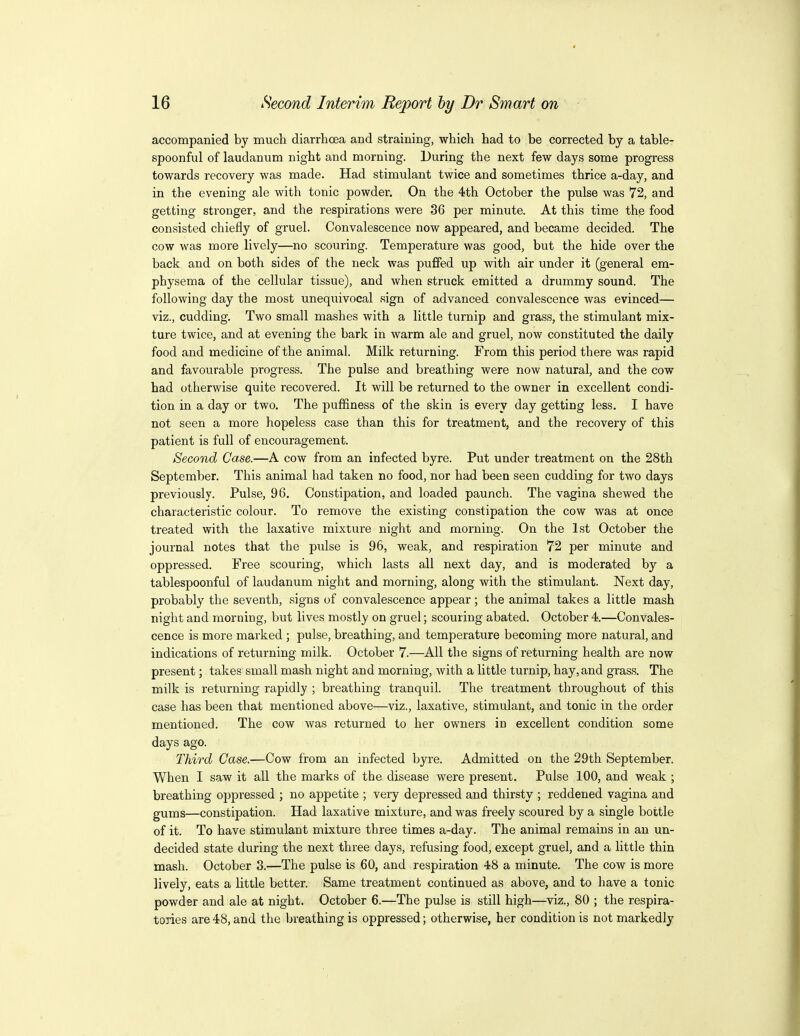 accompanied by much diarrhoea and straining, which had to be corrected by a table- spoonful of laudanum, night and morning. During the next few days some progress towards recovery was made. Had stimulant twice and sometimes thrice a-day, and in the evening ale with tonic powder. On the 4th October the pulse was 72, and getting stronger, and the respirations were 36 per minute. At this time the food consisted chiefly of gruel. Convalescence now appeared, and became decided. The cow was more lively—no scouring. Temperature was good, but the hide over the back and on both sides of the neck was puffed up with air under it (general em- physema of the cellular tissue), and when struck emitted a drummy sound. The following day the most unequivocal .sign of advanced convalescence was evinced— viz., cudding. Two small mashes with a little turnip and grass, the stimulant mix- ture twice, and at evening the bark in warm ale and gruel, now constituted the daily food and medicine of the animal. Milk returning. From this period there was rapid and favourable progress. The pulse and breathing were now natural, and the cow had otherwise quite recovered. It will be returned to the owner in excellent condi- tion in a day or two. The puffiness of the skin is every day getting less. I have not seen a more hopeless case than this for treatment, and the recovery of this patient is full of encouragement. Second Case.—A cow from an infected byre. Put under treatment on the 28th September. This animal had taken no food, nor had been seen cudding for two days previously. Pulse, 96. Constipation, and loaded paunch. The vagina shewed the characteristic colour. To remove the existing constipation the cow was at once treated with the laxative mixture night and morning. On the 1st October the journal notes that the pulse is 96, weak, and respiration 72 per minute and oppressed. Free scouring, which lasts all next day, and is moderated by a tablespoonful of laudanum night and morning, along with the stimulant. Next day, probably the seventh, signs of convalescence appear; the animal takes a little mash night and morning, but lives mostly on gruel; scouring abated. October 4.—Convales- cence is more marked ; pulse, breathing, and temperature becoming more natural, and indications of returning milk. October 7.—All the signs of returning health are now present; takes small mash night and morning, with a little turnip, hay, and grass. The milk is returning rapidly ; breathing tranquil. The treatment throughout of this case has been that mentioned above—viz., laxative, stimulant, and tonic in the order mentioned. The cow was returned to her owners in excellent condition some days ago. Third Case.—Cow from an infected byre. Admitted on the 29th September. When I saw it all the marks of the disease were present. Pulse 100, and weak ; breathing oppressed ; no appetite ; very depressed and thirsty ; reddened vagina and gums—constipation. Had laxative mixture, and was freely scoured by a single bottle of it. To have stimulant mixture three times a-day. The animal remains in an un- decided state during the next three days, refusing food, except gruel, and a little thin mash. October 3.—The pulse is 60, and respiration 48 a minute. The cow is more lively, eats a little better. Same treatment continued as above, and to have a tonic powder and ale at night. October 6.—The pulse is still high—viz., 80 ; the respira- tories are 48, and the breathing is oppressed; otherwise, her condition is not markedly