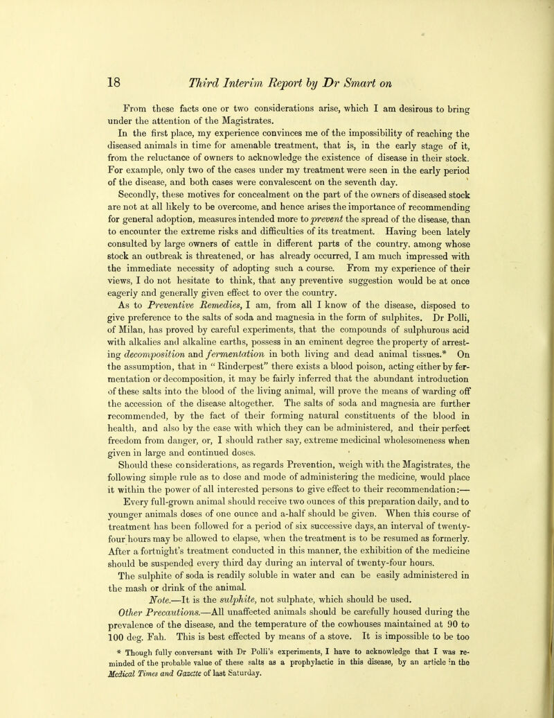 From these facts one or two considerations arise, which I am desirous to bring under the attention of the Magistrates. In the first place, my experience convinces me of the impossibility of reaching the diseased animals in time for amenable treatment, that is, in the early stage of it, from the reluctance of owners to acknowledge the existence of disease in their stock. For example, only two of the cases under my treatment were seen in the early period of the disease, and both cases were convalescent on the seventh day. Secondly, these motives for concealment on the part of the owners of diseased stock are not at all likely to be overcome, and hence arises the importance of recommending for general adoption, measures intended more to prevent the spread of the disease, than to encounter the extreme risks and difficulties of its treatment. Having been lately consulted by large owners of cattle in different parts of the country, among whose stock an outbreak is threatened, or has already occurred, I am much impressed with the immediate necessity of adopting such a course. From my experience of their views, I do not hesitate to think, that any preventive suggestion would be at once eagerly and generally given effect to over the country. As to Preventive Remedies, I am, from all I know of the disease, disposed to give preference to the salts of soda and magnesia in the form of sulphites. Dr Polli, of Milan, has proved by careful experiments, that the compounds of sulphurous acid with alkalies and alkaline earths, possess in an eminent degree the property of arrest- ing decomposition and fermentation in both living and dead animal tissues.* On the assumption, that in  Rinderpest there exists a blood poison, acting either by fer- mentation or decomposition, it may be fairly inferred that the abundant introduction of these salts into the blood of the living animal, will prove the means of warding off the accession of the disease altogether. The salts of soda and magnesia are further recommended, by the fact of their forming natural constituents of the blood in health, and also by the ease with which they can be administered, and their perfect freedom from danger, or, I should rather say, extreme medicinal wholesomeness when given in large and continued doses. Should these considerations, as regards Prevention, weigh with the Magistrates, the following simple rule as to dose and mode of administering the medicine, would place it within the power of all interested persons to give effect to their recommendation:— Every full-grown animal should receive two ounces of this preparation daily, and to younger animals doses of one ounce and a-half should be given. When this course of treatment has been followed for a period of six successive days, an interval of twenty- four hours may be allowed to elapse, when the treatment is to be resumed as formerly. After a fortnight's treatment conducted in this manner, the exhibition of the medicine should be suspended every third day during an interval of twenty-four hours. The sulphite of soda is readily soluble in water and can be easily administered in the mash or drink of the animal. Note.—It is the sulphite, not sulphate, which should be used. Other Precautions.—All unaffected animals should be carefully housed during the prevalence of the disease, and the temperature of the cowhouses maintained at 90 to 100 deg. Fah. This is best effected by means of a stove. It is impossible to be too * Though fully conversant with Dr PoUi's experiments, I have to acknowledge that I was re- minded of the probable value of these salts as a prophylactic in this disease, by an article in the Medical Times and Gazette of last Saturday.