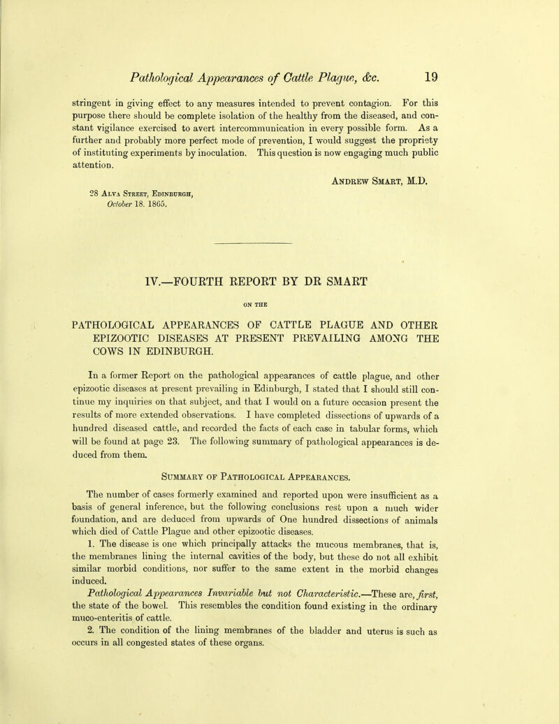 stringent in giving effect to any measures intended to prevent contagion. For this purpose there should be complete isolation of the healthy from the diseased, and con- stant vigilance exercised to avert intercommunication in every possible form. As a further and probably more perfect mode of prevention, I would suggest the propriety of instituting experiments by inoculation. This question is now engaging much public attention. Andrew Smart, M.D. 28 Alva Street, Edinburgh, October 18. 1865. IV.—FOURTH REPORT BY DR SMART ON THE PATHOLOGICAL APPEARANCES OF CATTLE PLAGUE AND OTHER EPIZOOTIC DISEASES AT PRESENT PREVAILING AMONG THE COWS IN EDINBURGH. In a former Report on the pathological appearances of cattle plague, and other epizootic diseases at present prevailing in Edinburgh, I stated that I should still con- tinue my inquiries on that subject, and that I would on a future occasion present the results of more extended observations. I have completed dissections of upwards of a hundred diseased cattle, and recorded the facts of each case in tabular forms, which will be found at page 23. The following summary of pathological appearances is de- duced from them Summary of Pathological Appearances. The number of cases formerly examined and reported upon were insufficient as a basis of general inference, but the following conclusions rest upon a much wider foundation, and are deduced from upwards of One hundred dissections of animals which died of Cattle Plague and other epizootic diseases. 1. The disease is one which principally attacks the mucous membranes, that is, the membranes lining the internal cavities of the body, but these do not all exhibit similar morbid conditions, nor suffer to the same extent in the morbid changes induced. Pathological Appearances Inva.riable hut not Characteristic.—These are, first, the state of the bowel. This resembles the condition found existing in the ordinary muco-enteritis of cattle. 2. The condition of the lining membranes of the bladder and uterus is such as occurs in all congested states of these organs.