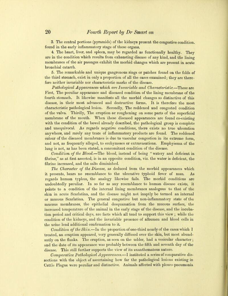 3. The central portions (pyramids) of the kidneys present the congestive condition, found in the early inflammatory stage of these organs. 4. The heart, liver, and spleen, may be regarded as functionally healthy. They are in the condition which results from exhausting disease of any kind, and the lining membranes of the air passages exhibit the morbid changes which are present in acute bronchial catarrh. 5. The remarkable and unique gangrenous rings or patches found on the folds of the third stomach, exist in only a proportion of all the cases examined; they are there- fore neither invariable nor characteristic marks of the disease. Pathological Appearances which are Invariable and Characteristic.—These are First, The peculiar appearance and diseased condition of the lining membrane of the fourth stomach. It likewise manifests all the morbid changes so distinctive of this disease, in their most advanced and destructive forms. It is therefore the most characteristic pathological lesion. Secondly, The reddened and congested condition of the vulva. Thirdly, The eruption or roughening on some parts of the superficial membrane of the mouth. When these diseased appearances are found co-existing with the condition of the bowel already described, the pathological group is complete and unequivocal. As regards negative conditions, there exists no true ulceration anywhere, and rarely any trace of inflammatory products are found. The reddened colour of the diseased membranes is due to vascular congestion in its extreme form, and not, as frequently alleged, to ecchymoses or extravasations. Emphysema of the lung is not, as has been stated, a concomitant condition of the disease. Condition of the Blood.—The blood, instead of being watery and deficient in fibrine, as at first asserted, is in an opposite condition, viz. the water is deficient, the fibrine increased, and the salts diminished. The Character of the Disease, as deduced from the morbid appearances which it presents, bears no resemblance to the ulcerative typhoid fever of man. As regards human typhus, the analogy likewise fails. The morbid conditions are undoubtedly peculiar. In so far as any resemblance to human disease exists, it points to a condition of the internal lining membranes analogous to that of the skm in acute Scarlatina, and the disease might not inaptly be termed an internal or mucous Scarlatina. The general congestive but non-inflammatory state of the mucous membranes, the epithelial desquamation from the mucous surface, the increased temperatnre of the animal in the early stage of the disease, and the incuba- tion period and critical days, are facts which all tend to support this view ; while the condition of the kidneys, and the invariable presence of albumen and blood cells in the urine lend additional confirmation to it. Condition of the Shin.—In the proportion of one-third nearly of the cases which I treated, an eruption appeared, very generally diffused over the skin, but most abund- antly on the flanks. The eruption, as seen on the udder, had a vesicular character ; and the date of its appearance was probably between the fifth and seventh day of the disease. This still further supports the view of its exanthematous nature. Compa^rative Pathological Appearances.—I instituted a series of comparative dis- sections with the object of ascertaining how far the pathological lesions existing in Cattle Plague were peculiar and distinctive. Animals affected with pleuro-pneumonia