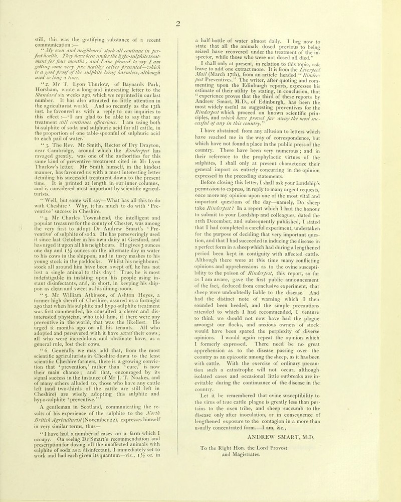 2 still, this was the gratifying substance of a recent communication :— .!/)' (17011 and neighbours' stock all Lonlinnc in per- fect health. They have been under the hypo-sulphite treat- ment for four months : and I am pleased to say I am getting some very fir.e healthy calves presented—which is a ,!iood proof of the sulphite being harmless, although used so long a time. 2. Mr T. Lyon Thurlow, uf Baynards Park, Horsham, wrote a long and interesting letter to the Standard six weeks ago, which we reprinted in our last number. It has also attracted no little attention in the agriculturist world. And so recently as the 13th Inst, he favoured us with a reply to our inquiries to this etTect :—' I am glad to be able to say that my treatment still continues efficacious. I am using both bi-sulphite of soda and sulphuric acid for all cattle, in the proportion of one table-spoonful of sulphuric acid to each pail of water.'  3. The Rev. Mr Smith, Rector of Dry Drayton, near Cambridge, around which the Rinderpest has ravaged greatly, was one of the authorities for this same kind of preventive treatment cited in Mr Lyon Tliurlow's letter. Mr Smith himself, in the kindest manner, has favoured us with a most interesting letter detailing his successful treatment down to the present time. It is printed at length in our inner columns, and is considered most important by scientific agricul- turists.  Well, but som.e will say—What has all this to do with Ciieshire ? Why, it has much to do with ' Pre- ventive' success in Cheshire. 4. Mr Charles Tovi'nshend, the intelligent and ]>opuiar treasurer for the county of Chester, was among tlie very first to adopt Dr Andrew Smart's ' Pre- ventive' of sulphite of soda. He has perseveringly used it since last October in his own dairy at Gresford, and lias urged it upon all his neighbours. He gives 3 ounces one day and I Yz ounces on the alternate day in water to his cows in the shippon, and in tasty mashes to his young stock in the paddocks. Whilst his neighbours' stock all around him have been swept off, he has not lost a single animal to this day ! True, he is most indefatigable in insisting upon his people using in- stant disinfectants, and, in short, in keeping his ship- pon as clean and sweet as his dining-room.  5. j\Ir William Atkinson, of Ashton Heyes, a former high sheriff of Cheshire, assured us a fortnight ago that when his sulphite and hypo-sulphite treatment was first commended, he consulted a clever and dis- interested physician, who told him, if there were any preventive in the world, that was the likeliest. He urged it months ago on all his tenants. All who adopted and persevered with it have saved their cows; all who were incredulous and obstinate have, as a general rule, lost their cows. ''6. Generally we may add that, from the most scientific agriculturists in Cheshire down to the least scientific Cheshire farmers, there is a growing convic- tion that 'prevention,' rather than ' ci\re,' is now their main chance ; and that, encouraged by its signal success in the instance of Mr J. T. Noakes, and of many others alluded to, those who have any cattle left (and two-thirds of the cattle are still left in Cheshire) are wisely adopting this sulphite and hypO'Sulphite 'preventive.'  A gentleman in Scotland, communicating the re- suits of his experience of the sulphite to the A^orth British Agricultunst {Kowtmhtv 22), expresses himself in very similar terms, thus— I have had a number of cases on a farm which I occupy. On seeing Dr Smart's recommendation and prescription for dosing all the unaffected animals with sulphite of soda as a disinfectant, I immediately set to work and had each given its quantum--viz., 02. in a half-bottle of water almost dally. I beg now to state that all the animals dosed previous to bein- seized have recovered under the treatment of the in*'- spector, while those who were not dosed all died. I shall only at present, in relation to this topic, ask leave to add one extract more. It is from the Liverpool Mail (March 17th), from an article headed ''Rinder- pest Preventives. The writer, after quoting and com- menting upon the Edinburgh reports, expresses his estimate of their utility by stating, in conclusion, that  experience proves that the third of these reports by Andrew Smart, M.D., of Edinburgh, has been the most widely useful as suggesting preventives for the Rinderpest which- proceed on known scientific prin- ciples, and which have proved far away the most suc- cessful oj any in this country. I have abstained from any allusion to letters which have reached me in the way of correspondence, but which have not found a place in the public press of the country. These have been very numerous ; and in their reference to the prophylactic virtues of the sulphites, I shall only at present characterize their general import as entirely concurring in the opinion expressed in the preceding statements. Before closing this letter, I shall ask your Lordship's permission to express, in reply to many urgent requests, once more my opinion upon one of the most vital and important questions of the day—namely. Do sheep take Rinderpest? In a report which I had the honour to submit to your Lordship and colleagues, dated the nth December, and subsequently published, I stated that I had completed a careful experiment, undertaken for the purpose of deciding that very important ques- tion, and that I had succeeded in inducing the disease in a perfect form in a sheep which had during a lengthened ]-)eriod been kept in contiguity with affected cattle. Although there were at this time many conflicting opinions and apprehensions as to the ovine suscepti- bility to the poison of Rinderpest, this report, so far as I am aware, gave the first public announcement of the fact, deduced from conclusive experiment, that sheep were undoubtedly liable to the disease. And had the distinct note of warning which I then sounded been heeded, and the simple precautions attended to which I had recommended, I venture to think we should not now have had the plague amongst our flocks, and anxious owners of stock would have been spared the perplexity of diverse opinions. I would again repeat the opinion which I formerly expressed. There need be no great apprehension as to the disease passing over the country as an epizootic among the sheep, as it has been with cattle. With the exercise of ordinary precau- tion such a catastrophe will not occur, although isolated cases and occasional little outbreaks are in- evitable during the continuance of the disease in the countr}'. Let it be remembered that ovine susceptibility to the virus of true cattle plague is greatly less than per- tains to the oxen tribe, and sheep succumb to the disease only after inoculation, or in consequence of lengthened exposure to the contagion in a more than usually concentrated form.—I am, &c., ANDREW SMART, M.D. To the Right Hon. the Lord Provost and Magistrates.