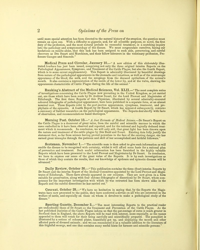 until more special attention has been directed to the natural history of the eruption, the question must remain an open one. With a difficulty so gigiintic, and, for all scientific purposes, so novel, the first duty of the profession, and the most natural prelude to successful treatment, is a searching inquiry into the pathology and symptomatology of the disease. We must congratulate ourselves, basing our laudations on results alone, that this task has been assigned to such able, persevering, and careful observers as Drs Smart and Murchison, and their fellow-labourers in the veterinary profession, Pro- fessors Gamgee and Simonds. Medical Press and Circular, January 10,— A new edition of this elaborately illus- trated brochure has just been issued, comprising not only the three original interim Reports on the Pathological Appearances, Symptoms, and Treatment of the Cattle Plague, but also the fourth Report, which is to some extent supplementary. This Report is admirably illustrated by beautiful drawings from nature of the pathological appearances in the stomachs and intestines, as well as of the microscopic appearance of the blood, the milk, and the scrapings from the diseased epithelium of the animal's mouth. It also contains a representation of the inside of the lower lip, and of the vulva, shewing the appearances characteristic of Cattle Plague during the life of the animal. Banking's Abstract of the Medical Sciences, Vol. XLII.— The most complete series of investigations concerning the Cattle Plague now prevailing in the United Kingdom, as yet carried out, are those which have been made by Dr Andrew Smart, for the Lord Provost and Magistrates of Edinburgh. The first three Reports of this Physician, illustrated by several admirably-executed coloured lithographs of pathological appearances, have been published in a separate form, at an almost nominal cost. These Reports refer to the post-mortem appearances, symptoms, treatment, and pro- phylaxis of the epizootic. A fourth Report by Dr Smart, which has appeared subsequently, contains a summary of further researches on the pathological appearances. The Reports deal chiefly with facts of observation, and recommendations based thereupon. Morning Post, October 13— A Just Estimate of Medical Science—Dr Smart's Report on the Cattle Plague is a document of great value, from the careful and scientific manner in which the cases embodied in it have been observed and reported, and for the rational and logically deduced treat- ment which it recommends. In conclusion, we will only add, that great light has been thrown upon the nature and treatment of the cattle plague by Drs Budd and Smart. Existing data fully justify the statement that, so far from science having proved powerless in the face of the existing danger, she has earned great triumphs through the patience and skill of her accomplished and faithful followers. Scotsman, November 1.— The scientific man is then asked to give such information as will enable the disease to be recognised with certainty, whilst it will afford some basis for a rational plan of prevention and treatment. Such useful information has been furnished in the highly valuable Reports which have been presented to the Lord Provost and Magistrates by Dr Smart. In conclusion, we have to express our sense of the great value of the Reports. It is by such investigations as those of which they contain the results, that our knowledge of epidemic and epizootic diseases will be advanced. Daily Review, October 30.— This publication contains the three (four) interim Reports by Dr Smart and the interim Report of the Medical Committee appointed by the Lord Provost and Magis- trates of Edinburgh. These have already appeared in our columns. They are now given in a form suitable for preservation, along with four chromo-lithographs of dissections by Dr Smart, whose com- petency for the important investigation with which he was entrusted has been shewn alike in the Reports and the careful dissections he has carried out. Courant, October 28.— We have no hesitation in saying that, by the Reports the Magis- trates have now presented to the public, they have conferred a service on all who are interested in the welfare of cattle, and especially on those on whom it devolves to make a pathological study of the disease. Sporting Gazette, December 2.— The most interesting Reports to the practical reader are undoubtedly those of Dr Smart on the Treatment and Prevention of the Cattle Plague. As the last published statistics of the Cattle Plague inform us that the per-centage of cures is much greater in Scotland than in England, the above Reports will be read with interest, more especially, as the names appended to them will vouch for their being carefully and scientifically prepared. The pamphlet is illustrated by a serious of coloured plates, beautifully got up, and displaying the mouth and other affected parts of diseased animals ; and we can recommend it as a valuable addition to the literature of this frightful scourge, and one that contains many useful hints for farmers and scientific persons.