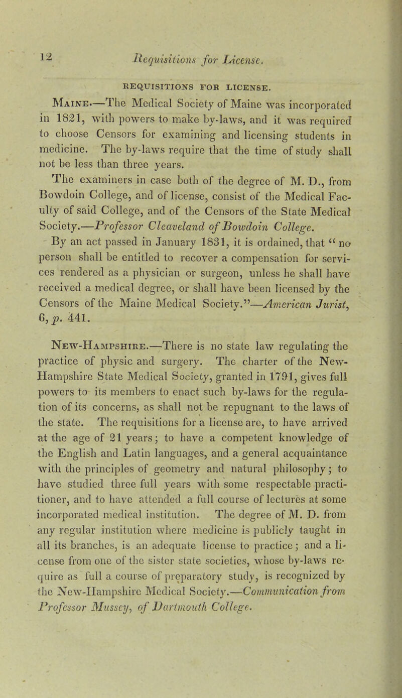 REQUISITIONS FOR LICENSE. Maine.—The Medical Society of Maine was incorporated in 1821, with powers to make by-laws, and it was required to choose Censors for examining and licensing students in medicine. The by-laws require that the time of study shall not be less than three years. The examiners in case both of the degree of M. D., from Bowdoin College, and of license, consist of the Medical Fac- ulty of said College, and of the Censors of the State Medical Society.—Professor Cleaveland of Bowdoin College. ' By an act passed in January 1831, it is ordained, that “ na person shall be entitled to recover a compensation for .servi- ces rendered as a physician or surgeon, unless he shall have received a medical degree, or .shall have been licensed by the Censors of the Maine Medical Society.”—American Jurist, G, p. 441. New-Hampshire.—There is no state law regulating the practice of physic and surgery. The charter of the New- Hampshire State Medical Society, granted in 1731, gives full powers to its members to enact such by-laws for the regula- tion of its concerns, as shall not be repugnant to the laws of the state. The requisitions for a license arc, to have arrived at the age of 21 years; to have a competent knowledge of the English and Latin languages, and a general acquaintance with the principles of geometry and natural philosophy; to have studied three full years with some respectable practi- tioner, and to have attended a full course of lectures at some incorporated medical institution. The degree of M. D. from any regular institution where medicine i.s publicly taught in all its branches, is an adequate license to practice; and a li- cense from one of the sister state societies, whose by-laws re- quire as full a course of preparatory study, is recognized by the Ncw-IIampshirc Medical Society.—Communicaiion from Professor 3Iussct/, of Barimouth College.