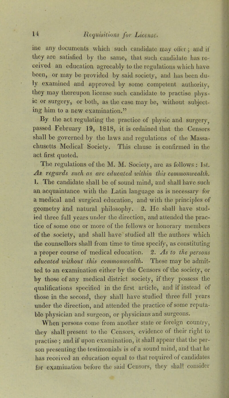 ine any documents which such candidate may olVer; and it they arc satisfied by the same, that such candidate has re- ceived an education agreeably to the regulations which have been, or may be provided by said society, and has been du- ly examined and approved by some competent authority, they may thereupon license such candidate to practise pbys^ ic or surgery, or both, as the case may be, without subject- ing him to a new examination.” By the act regulating the practice of physic and surgery^ passed February 19, 1818, it is ordained that the Censors shall be governed by the laws and regulations of the Massa- chusetts Medical Society. This clause is confirmed in the act first quoted. The regulations of the M. M. Society, are as follows : 1st. As regards such as are educated within this commonwealth. 1. The candidate shall be of sound mind, and shall have such an acquaintance with the Latin language as is necessary for a medical and surgical education, and with the principles of geometry and natural philosophy. 2. He shall have stud- ied three full years under the direction, and attended the prac- tice of some one or more of the fellows or honorary members of the society, and shall have studied all the authors which the counsellors shall from time to time specify, as constituting a proper course of medical education. 2. As to the persons educated without this commonwealth. These may be admit- ted to an examination either by the Censors of the society, or by those of any medical district society, if they possess the qualifications specified in the first article, and if instead of those in the second, they shall have studied three full years under the direction, and attended the practice of some reputa- ble physician and surgeon, or physicians and surgeons. When persons come from another state or foreign country, they shall present to the Censors, evidence of their right to practise ; and if upon examination, it shall appear that the per- son presenting the testimonials is of a sound mind, and that he has received an education equal to that required of candidates for examination before the said Censors, they shall consider