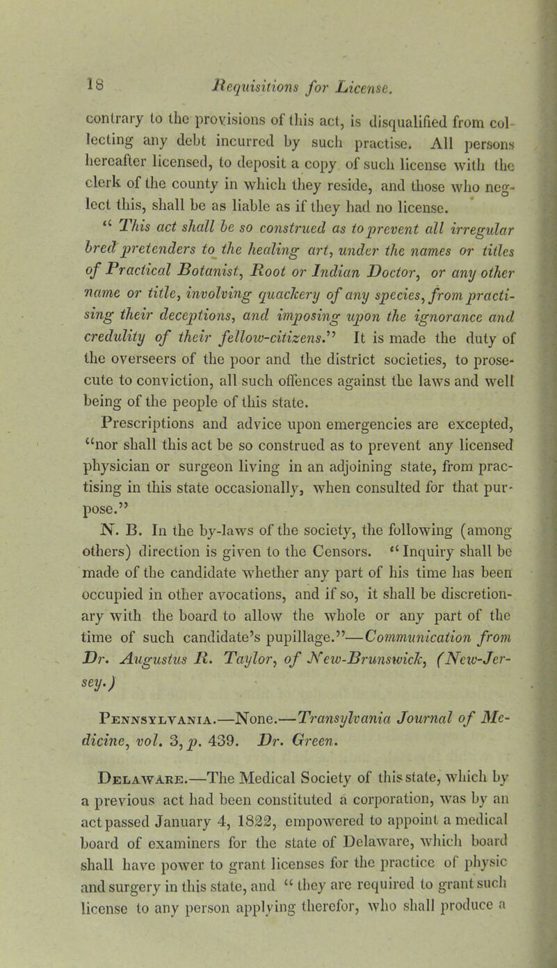 contrary to the provisions of this act, is disqualified from col- lecting any debt incurred by such practise. All persons hereafter licensed, to deposit a copy of such license with the clerk of the county in which tliey reside, and those who neg- lect this, shall be as liable as if they hatl no license. “ This act shall he so construed as to prevent all irregular hreclpretenders to^ the healing art^ under the names or titles of Practical Botanist,^ Root or Indian Doctor.^ or any other name or title, involving quackery of any species, from practi- sing their deceptions, and imposing upon the ignorance and credulity of their fellow-citizensP It is made the duty of the overseers of the poor and the district societies, to prose- cute to conviction, all such offences against the laws and well being of the people of this state. Prescriptions and advice upon emergencies are excepted, “nor shall this act be so construed as to prevent any licensed physician or surgeon living in an adjoining state, from prac- tising in this state occasionally, when consulted for that pur- pose.” N. B. In the by-laws of the society, the following (among others) direction is given to the Censors. “ Inquiry shall be made of the candidate whether any part of his time has been occupied in other avocations, and if so, it shall be discretion- ary with the board to allow the whole or any part of the time of such candidate’s pupillage.”—Communication from Dr. Augustus R. Taylor, of Js^eiv-Brunsivick, (Nciv-Jer- sey.) Pennsylvania.—None.—Transylvania Journal of Me- dicine, vol. S,p. 439. Dr. Green. Delaware.—The Medical Society of this state, which by a previous act had been constituted a corporation, was by an act passed January 4, 1822, empowered to appoint a medical board of examiners for the state of Delaware, which board shall have power to grant licenses for the practice of physic and surgery in this state, and “ they are required to grant such license to any person applying therefor, who shall produce a