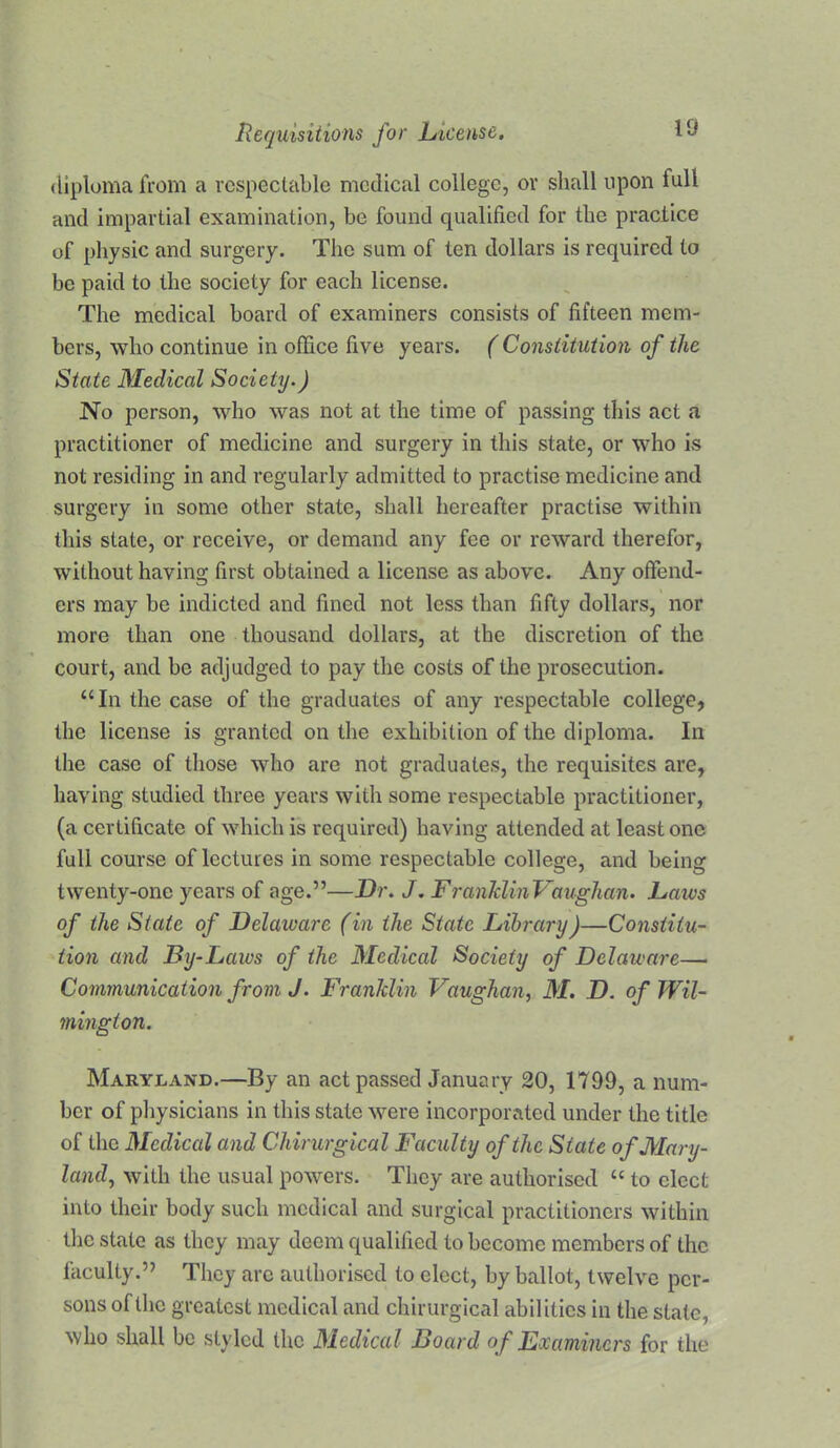 diploma from a respectable medical college, or shall upon full and impartial examination, be found qualified for the praciice of physic and surgery. The sum of ten dollars is required to be paid to the society for each license. The medical board of examiners consists of fifteen mem- bers, who continue in office five years. (Constitution of the State Medical Society.) No person, who was not at the time of passing this act a practitioner of medicine and surgery in this state, or who is not residing in and regularly admitted to practise medicine and surgery in some other state, shall hereafter practise within this state, or receive, or demand any fee or reward therefor, without having first obtained a license as above. Any offend- ers may be indicted and fined not less than fifty dollars, nor more than one thousand dollars, at the discretion of the court, and be adjudged to pay the costs of the prosecution. “In the case of the graduates of any respectable college, the license is granted on the exhibition of the diploma. In the case of those who are not graduates, the requisites are, having studied three years with some respectable practitioner, (a certificate of which is required) having attended at least one full course of lectures in some respectable college, and being twenty-one years of age.”—Dr. J. FranldinVaughan. Daivs of the State of Delaware (in the State Library)—Constitu- tion and By-Laws of the Medical Society of Delaware— Communication frorn J. Franklin Vaughan^ M. D. of Wil- mington. Maryland.—By an act passed January 20, 1799, a num- ber of pliysicians in this state were incorporated under the title of the Medical and Chirurgical Faculty of the State of Mary- land^ with the usual powers. They are authorised “ to elect into their body such medical and surgical practitioners within the state as they may deem qualified to become members of the faculty.” They arc authorised to elect, by ballot, twelve per- sons of the greatest medical and chirurgical abilities in the state, who shall be styled the Medical Board of Examiners for the