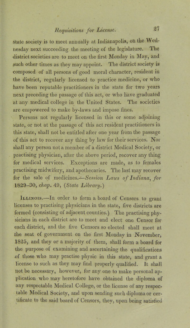 21 state society is to meet annually at Indianapolis, on the Wed- nesday next succeeding the meeting of the legislature. The district societies are to meet on the first Monday in May, and such other times as they may appoint. The district society is composed of all persons of good moral character, resident in the district, regularly licensed to practice medicine, or who have been reputable practitioners in the state for two years next preceding the passage of this act, or who have graduated at any medical college in the United States. The societies are empowered to make by-laws and impose fines. Persons not regularly licensed in this or some adjoining state, or not at the passage of this act resident practitioners in this state, shall not be entitled after one year from the passage of this act to recover any thing by law for their services. Nor shall any person not a member of a district Medical Society, or practising physician, after the above period, recover any thing for medical services. Exceptions are made, as to females practising midwifery, and apothecaries. The last may recover for the sale of medicines.-^*Se5sio?i Laws of Indiana^ for 1829-30, chap. 49, {State Library.) Illinois.—In order to form a board of Censors to grant licenses to practising physicians in the state, five districts are formed (consisting of adjacent counties.) The practising phy- sicians in each district are to meet and elect one Censor for each district, and the five Censors so elected shall meet at the seat of government on the first Monday in November, 1825, and they or a majority of them, shall form a board for the purpose of examining and ascertaining the qualifications of those who may practise physic in tliis state, and grant a license to such as they may find properly qualified. It shall not be necessary, however, for any one to make personal ap- plication who may heretofore have obtained the diploma of any respectable Medical College, or the license of any respec- table Medical Society, and upon sending such diploma or cer- tificate to the said board of Censors, they, upon being satisfied