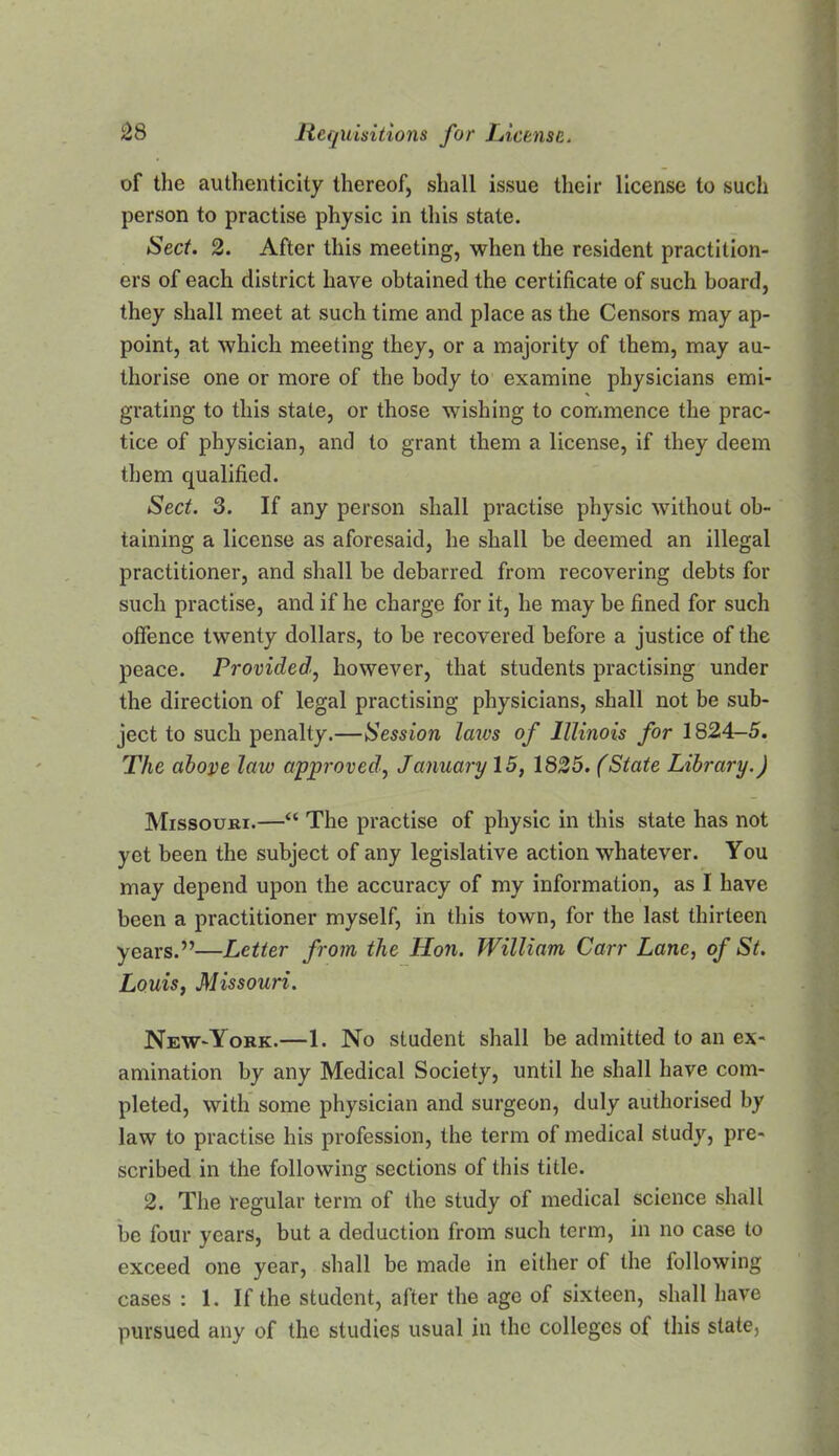 of the authenticity thereof, shall issue their license to such person to practise physic in this state. Sect. 2. After this meeting, when the resident practition- ers of each district have obtained the certificate of such board, they shall meet at such time and place as the Censors may ap- point, at which meeting they, or a majority of them, may au- thorise one or more of the body to examine physicians emi- grating to this state, or those wishing to commence the prac- tice of physician, and to grant them a license, if they deem them qualified. Sect. 3. If any person shall practise physic without ob- taining a license as aforesaid, he shall be deemed an illegal practitioner, and shall be debarred from recovering debts for such practise, and if he charge for it, he may be fined for such offence twenty dollars, to be recovered before a justice of the peace. Provided^ however, that students practising under the direction of legal practising physicians, shall not be sub- ject to such penalty.—Session laivs of Illinois for 1824-5. The abope law approved, January 15, 1825. (State Library.) Missouri.—“ The practise of physic in this state has not yet been the subject of any legislative action whatever. You may depend upon the accuracy of my information, as I have been a practitioner myself, in this town, for the last thirteen years.”—Letter from the Hon. William Carr Lane, of St. Louis, Missouri. NeW'York.—1. No student shall be admitted to an ex- amination by any Medical Society, until he shall have com- pleted, with some physician and surgeon, duly authorised by law to practise his profession, the term of medical study, pre- scribed in the following sections of this title. 2. The regular term of the study of medical science shall be four years, but a deduction from such term, in no case to exceed one year, shall be made in either of the following cases : 1. If the student, after the age of sixteen, shall have pursued any of the studies usual in the colleges of this state,