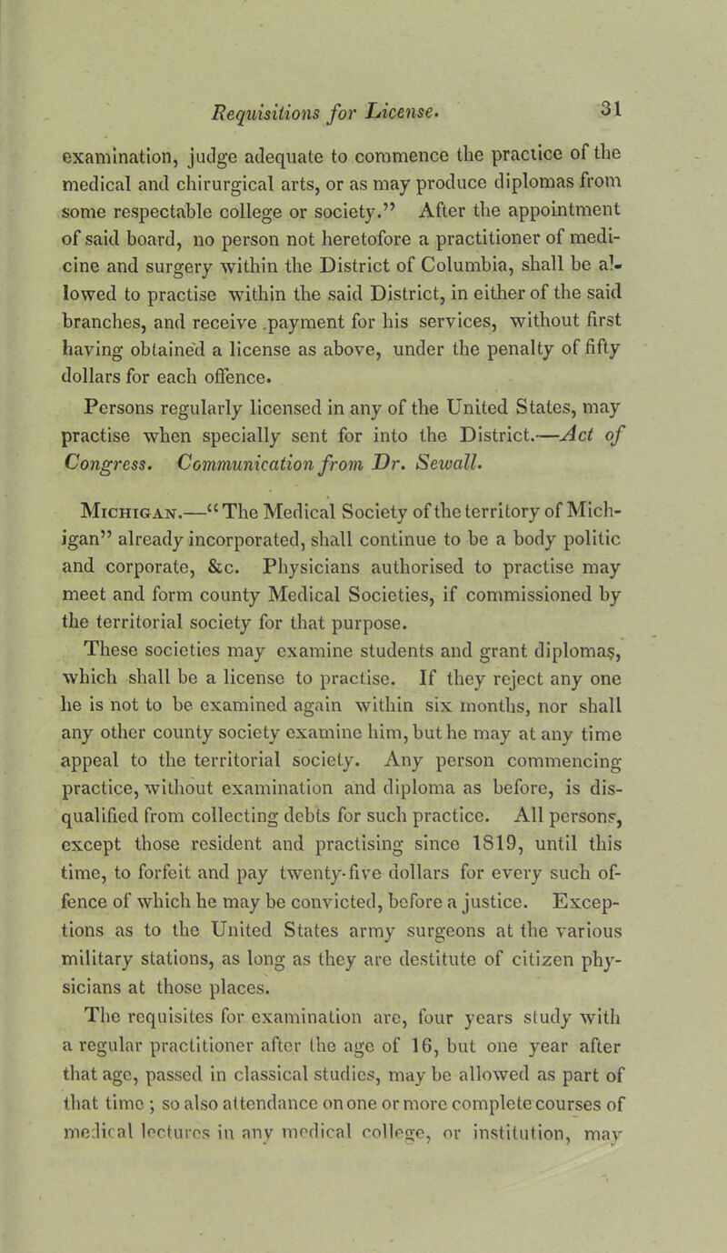 examination, judge adequate to commence the practice of the medical and chirurgical arts, or as may produce diplomas from some respectable college or society.” After the appointment of said board, no person not heretofore a practitioner of medi- cine and surgery within the District of Columbia, shall be al- lowed to practise within the said District, in either of the said branches, and receive .payment for his services, without first having obtaine'd a license as above, under the penalty of fifty dollars for each offence. Persons regularly licensed in any of the United States, may practise when specially sent for into the District.—Act of Congress. Communication from Dr. Sewall. Michigan.—“ The Medical Society of the territory of Mich- igan” already incorporated, shall continue to he a body politic and corporate, &c. Physicians authorised to practise may meet and form county Medical Societies, if commissioned by the territorial society for that purpose. These societies may examine students and grant diploma:^, which shall be a license to practise. If they reject any one he is not to he examined again within six months, nor shall any other county society examine him, but he may at any time appeal to the territorial society. Any person commencing practice, without examination and diploma as before, is dis- qualified from collecting debts for such practice. All persons, except those resident and practising since 1819, until this time, to forfeit and pay twenty-five dollars for every such of- fence of which he may be convicted, before a justice. Excep- tions as to the United States army surgeons at the various military stations, as long as they are destitute of citizen phy- sicians at those places. The requisites for examination arc, four years study with a regular practitioner after the age of 16, but one year after that age, passed in classical studies, may be allowed as part of that time ; so also attendance on one or more complete courses of medical lectures in any medical college, or institution, may