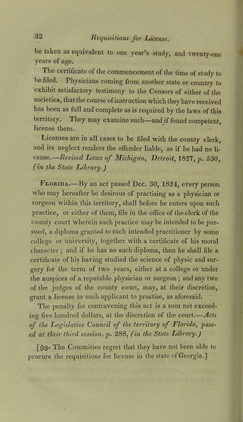 be taken as equivalent to one year’s study, and 'twenty-one years of age. The certificate of the commencement of the time of study to be filed. Physicians coming from another state or country to ‘exhibit satisfactory testimony to the Censors of either of the societies, that the course of instruction which they have received has been as full and complete as is required by the laws of this territory. They may examine such—and if found competent, license them. • Licenses are in all cases to be filed with the county clerk, and its neglect renders the offender liable, as if he had no li- cense.—Revised Laws of Michigan, Detroit, 1827, p. 530, (in the State Library.) Florida.—By an act passed Dec. 30, 1824, every person who may hereafter be desirous of practising as a physician or surgeon within this territory, shall before he enters upon such practice, or either of them, file in the office of the clerk of the county court wherein such practice may be intended to be pur- sued, a diploma granted to such intended practitioner by some college or university, together with a certificate of his moral character; and if he has no such diploma, then he shall file a certificate of his having studied the science of physic and sur- gery for the term of two years, either at a college or under the auspices of a reputable physician or surgeon; and any two of the judges of the county court, may, at their discretion, grant a license to such applicant to practise, as aforesaid. The penalty for contravening this act is a sum not exceed- ino- five hundred dollars, at the discretion of the court.—Acts of the Legislative Council of the territory of Florida, pass- ed at their third session, p. 288, (in the State Library.) The Committee regret that they have not been able to procure the requisitions for license in the slate of Georgia.]