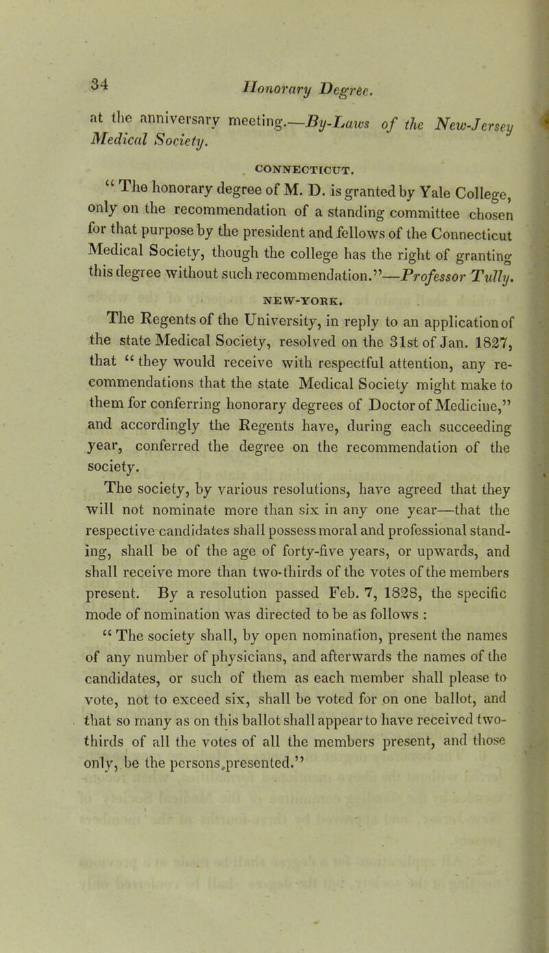 at the anniversary meetmg.—By-Laws of the New-Jersey Medical Society. . CONNECTICUT. “ The honorary degree of M. D. is granted by Yale College, only on the recommendation of a standing committee chosen for that purpose by the president and fellows of the Connecticut Medical Society, though the college has the right of granting this degree without such recommendation.”—Professor TuJhj. NEW-YORK. The Regents of the University, in reply to an application of the state Medical Society, resolved on the 31st of Jan. 182*7, that “ they would receive with respectful attention, any re- commendations that the state Medical Society might make to them for conferring honorary degrees of Doctor of Medicine,” and accordingly the Regents have, during each succeeding year, conferred the degree on the recommendation of the society. The society, by various resolutions, have agreed that they will not nominate more than six in any one year—that the respective candidates shall possess moral and professional stand- ing, shall be of the age of forty-five years, or upwards, and shall receive more than two-thirds of the votes of the members present. By a resolution passed Feb. 7, 1828, the specific mode of nomination was directed to be as follows : “ The society shall, by open nomination, present the names of any number of physicians, and afterwards the names of the candidates, or such of them as each member shall please to vote, not to exceed six, shall be voted for on one ballot, and that so many as on this ballot shall appear to have received two- thirds of all the votes of all the members present, and tliose only, be the persons .presented.”