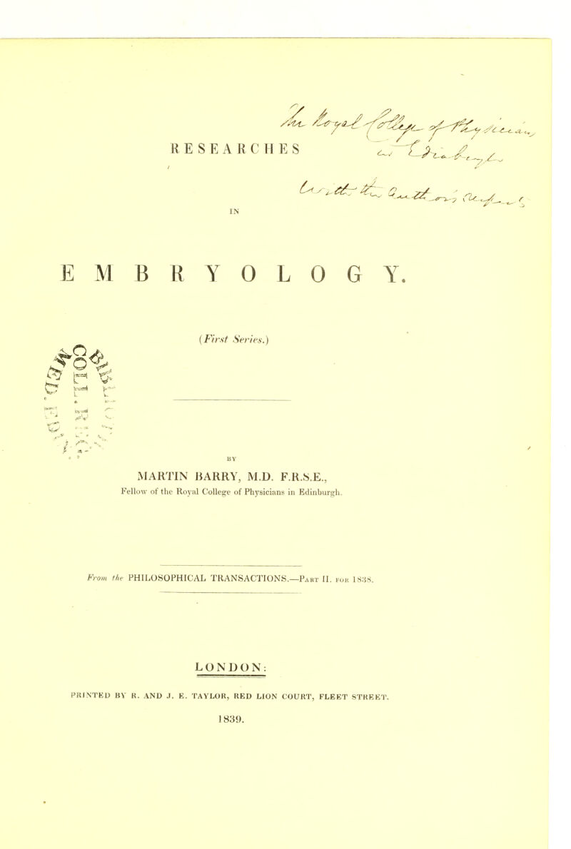 RESEARCHES ' '^'^^Cj^zl^.-/, / IN EMBRYOLOGY. # - ■ ' (F/r.y^ Series.) BY MARTIN BARRY, M.D. F.R.S.E., Fellow of the Royal College of Physicians in Edinburgh. From the PHILOSOPHICAL TRANSACTIONS.—Part II. fok lS.i«. LONDON: PRINTED BV R. AND J. E. TAYLOR, RED LION COURT, FLEET STREET. 1839.