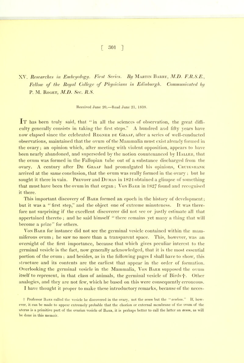 XV. Researches in Embryology. First Series. By Martin Barry, M.D. F.R.S.E., Fellow of the Royal College of Physicians in Edinburgh. Communicated by P. M. RoGET, M.D. Sec. R.S. Received June 20,—Read June 21, 1838. It has been truly said, that in all the sciences of observation, the great diffi- culty generally consists in taking the first steps. A hundred and fifty years have now elapsed since the celebrated Regner de Graaf, after a series of well-conducted observations, maintained that the ovum of the Mammalia must exist ah'eady formed in the ovary; an opinion which, after meeting with violent opposition, appears to have been nearly abandoned, and superseded by the notion countenanced by Haller, that the ovum was formed in the Fallopian tube out of a substance discharged from the ovary. A century after De Graaf had promulgated his opinions, Cruikshank arrived at the same conclusion, that the ovum was really formed in the ovary ; but he sought it there in vain. Prevost and DtiMAS in 1824 obtained a glimpse of something that must have been the ovum in that organ ; Von Baer in 182/ found and recognised it there. This important discovery of Baer formed an epoch in the history of development; but it was a  first step, and the object one of extreme minuteness. It was there- fore not surprising if the excellent discoverer did not see or justly estimate all that appertained thereto ; and he said himself there remains yet many a thing that will become a prize for others. VonBaer for instance did not see the germinal vesicle contained within the mam- miferous ovum ; he saw no more than a transparent spjice. This, however, was an oversight of the first importance, because that which gives peculiar interest to the germinal vesicle is the fact, now generally acknowledged, that it is the most essential portion of the ovum ; and besides, as in the following pages I shall have to show, this structure and its contents are the earliest that appear in the order of formation. Overlooking the germinal vesicle in the Mammalia, Von Baer supposed the ovum itself to represent, in that class of animals, the germinal vesicle of Birds-f-. Other analogies, and they are not few, which he based on this were consequently erroneous. I have thought it proper to make these introductory remarks, because of the neces- t Professor Baer called tlie vesicle he discovered in the ovary, not the ovum but the  ovulum. If, how- ever, it can be made to appear extremely probable that the chorion or external membrane of the ovum of the uterus is a primitive part of the ovarian vesicle of Baer, it is perhaps better to call the latter an ovum, as will be done in this memoir.