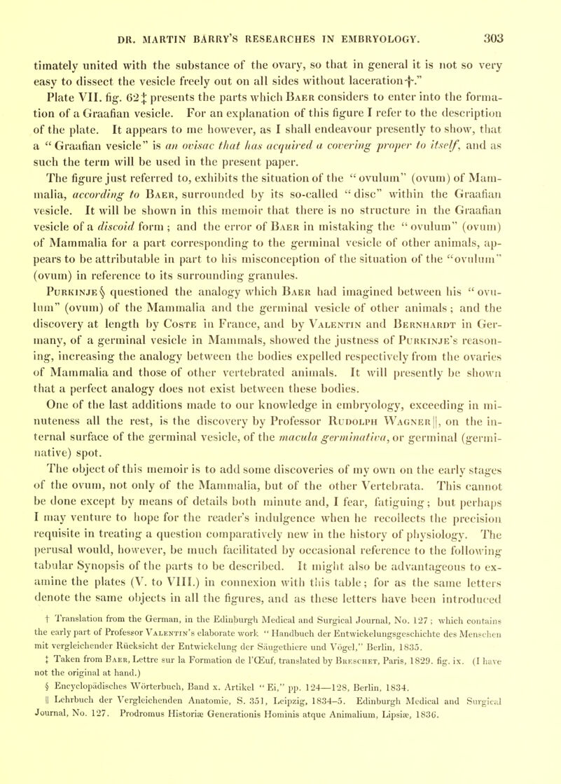 timately united with the substance of the ovary, so that in general it is not so very easy to dissect the vesicle freely out on all sides without laceration-f-. Plate VII. fig. 621 presents the parts which Baer considers to enter into the forma- tion of a Graafian vesicle. For an explanation of this figure I refer to the description of the plate. It appears to me however, as I shall endeavour presently to show, that a  Graafian vesicle is an ovisac that has acquired a covering proper to itself^ and as such the term will be used in the present paper. The figure just referred to, exhibits the situation of the ovulum (ovum) of Mam- malia, according to Baer, surrounded by its so-called  disc within the Graafian vesicle. It will be shown in this memoir that there is no structure in the Graafian vesicle of a discoid form ; and the error of Baer in mistaking the  ovulum (ovum) of Mammalia for a part corresponding to the germinal vesicle of other animals, ap- pears to be attributable in part to his misconception of the situation of the ovulum (ovum) in reference to its surrounding granules. PuRKiNJE§ questioned the analogy which Baer had imagined between his ovu- lum (ovum) of the Mammalia and the germinal vesicle of other animals; and the discovery at length by Coste in France, and by Valentin and Bernhardt in Ger- many, of a germinal vesicle in Mammals, showed the justness of Purkinje's reason- ing, increasing the analogy between the bodies expelled respectively from the ovaries of Mammalia and those of other vertebrated animals. It will presently be shown that a perfect analogy does not exist between these bodies. One of the last additions made to our knowledge in embryology, exceeding in mi- nuteness all the rest, is the discovery by Professor Rudolph Wagner ||, on the in- ternal surface of the germinal vesicle, of the macula gerininativa, oy germinal (germi- native) spot. The object of this memoir is to add some discoveries of my own on the early stages of the ovum, not only of the Manunalia, but of the other Vertebrata. This cannot be done except by means of details both minute and, I fear, fiitiguing; but perhaps I may venture to hope for the reader's indulgence when he recollects the precision requisite in treating a question comparatively new in the history of physiology. The l)erusal would, however, be much facilitated by occasional reference to the folloAving tabular Synopsis of the parts to be described. It might also be advantageous to ex- amine the plates (V. to VIII.) in connexion with this table; for as the same letters denote the same objects in all the figures, and as these letters have been introduced t Translation from the German, in the Edinburgh Medical and Surgical Journal, No. 127 ; which contains the early part of Professor Valentin's elaborate work  Handbuch der Entwickelungsgeschichte des Menschen mit vergleichender Riicksicht der Entwickelung der Saugethiere und Vogel, Berlin, 1835. X Taken from Baer, Lettre sur la Formation de I'CEuf, translated by Buf.schet, Paris, 1829. fig. ix. (I have not the original at hand.) § Encyclopiidisches Worterbuch, Band x. Artikel  Ei, pp. 124—128, Berlin, 1834. II Lehrbuch der Vergleichenden Anatomic, S. 351, Leipzig, 1834-5. Edinburgh Medical and Surgical Journal, No. 127. Prodromus Historiae Generationis Hominis atque Animalium, Lipsise, 1836.
