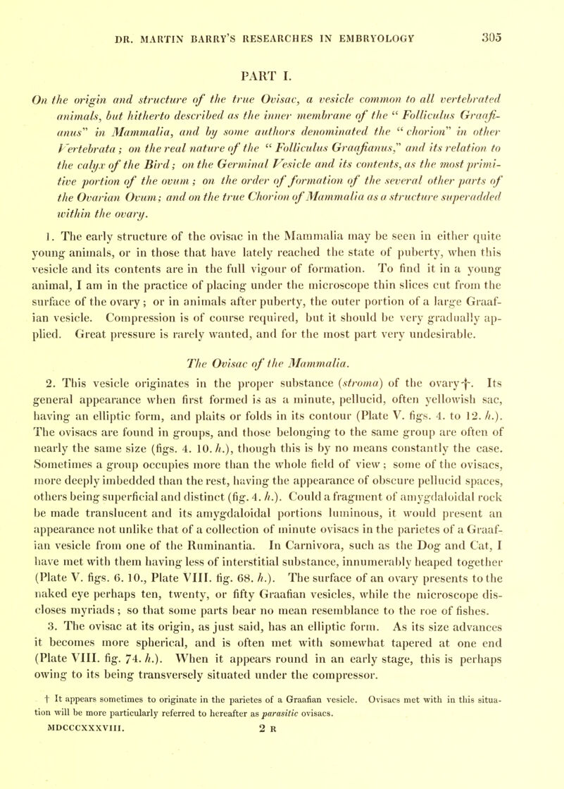PART I. On the origin and structure of the true Ovisac, a vesicle common to all vertehrated animals, but hitherto described as the inner membrane of the  Folliculus Graaji- anus in Mammalia, and by some authors denominated the  chorion'' in other Vertehrata; on the real nature of the  Folliculus Graqfianus,''' and its relation to the calyx of the Bird; on the Germinal Vesicle and its contents, as the most primi- tive portion of the ovum; on the order of formation of the several other parts of the Ovarian Ovum; and on the true Chorion of Mammalia as a structure superadded ivithin the ovary. J . The early structure of the ovisac in the Mammalia may be seen in either quite young animals, or in those that have lately reached the state of puberty, when this vesicle and its contents are in the full vigour of formation. To find it in a young- animal, I am in the practice of placing' under the microscope thin slices cut from the surface of the ovary ; or in animals after puberty, the outer portion of a large Graaf- ian vesicle. Compression is of course required, but it should be very gradually ap- plied. Great pressure is rarely wanted, and for the most part very undesirable. The Ovisac of the Mammalia. 2. Tliis vesicle originates in the proper substance (stroma) of the ovary-|~. Its general appearance when first formed is as a minute, pellucid, often yellowish sac, having an elliptic form, and plaits or folds in its contour (Plate V. figs. 4. to 12. h.). The ovisacs are found in groups, and those belonging to the same group are often of nearly the same size (figs. 4. 10. A.), though this is by no means constantly the case. Sometimes a groiq) occupies more than the whole field of view; some of the ovisacs, more deeply imbedded than the rest, having the appearance of obscure pellucid spaces, others being superficial and distinct (fig. 4. h.). Could a fragment of amygdaioidal rock be made translucent and its amygdaioidal portions luminous, it would present an appearance not unhke that of a collection of minute ovisacs in the parietes of a Graaf- ian vesicle from one of the Ruminantia. In Carnivora, such as tlie Dog and Cat, I have met with them having less of interstitial substance, innumerably heaped together (Plate V. figs. 6. 10., Plate VIII. fig. 68. h.). The surface of an ovary presents to the naked eye perhaps ten, twenty, or fifty Graafian vesicles, while the microscope dis- closes myriads; so that some parts bear no mean resemblance to the roe of fishes. 3. The ovisac at its origin, as just said, has an elliptic form. As its size advances it becomes more spherical, and is often met with somewhat tapered at one end (Plate VIII. fig. 74. //.). When it appears round in an early stage, this is perhaps owing to its being transversely situated under the compressor. t It appears sometimes to originate in the parietes of a Graafian vesicle. Ovisacs met with in this situa- tion will be more particularly referred to hereafter as parasitic ovisacs. MDCCCXXXVIII. 2 R