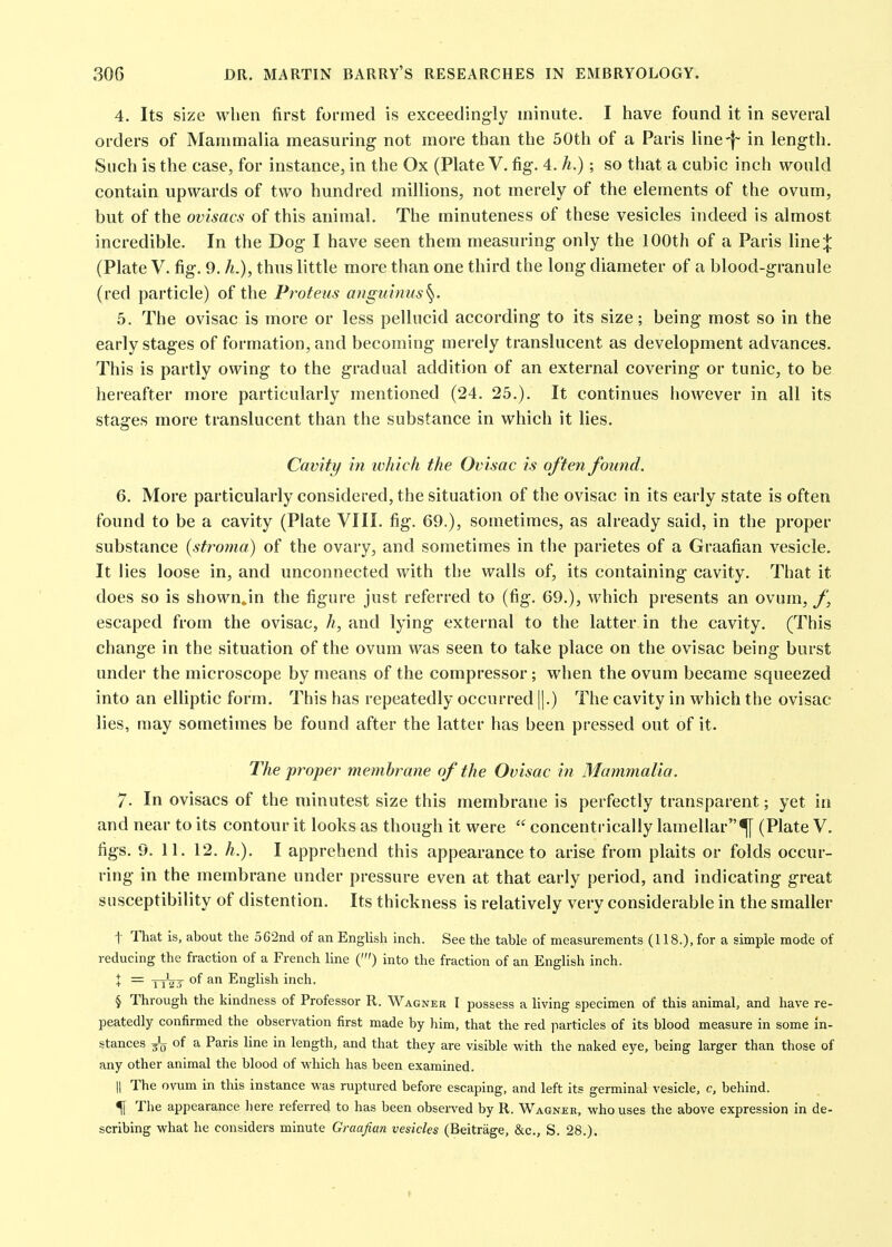 4. Its size when first formed is exceedingly minute. I have found it in several orders of Mammalia measuring not more than the 50th of a Paris line-|~ in length. Such is the case, for instance, in the Ox (Plate V. fig. 4. h.); so that a cubic inch would contain upwards of two hundred millions, not merely of the elements of the ovum, but of the ovisacs of this animal. The minuteness of these vesicles indeed is almost incredible. In the Dog I have seen them measuring only the 100th of a Paris \\n&\ (Plate V. fig. 9. h.), thus little more than one third the long diameter of a blood-granule (red particle) of the Proteus anguimis^. 5. The ovisac is more or less pellucid according to its size; being most so in the early stages of formation, and becoming merely translucent as development advances. This is partly owing to the gradual addition of an external covering or tunic, to be hereafter more particularly mentioned (24. 25.). It continues iiowever in all its stages more translucent than the substance in which it lies. Cavity in which the Ovisac is often found. 6. More particularly considered, the situation of the ovisac in its early state is often found to be a cavity (Plate VIII. fig. 69.), sometimes, as already said, in the proper substance {stroma) of the ovary, and sometimes in the parietes of a Graafian vesicle. It lies loose in, and unconnected with the walls of, its containing cavity. That it does so is shown<.in the figure just referred to (fig. 69.), which presents an ovum, f\ escaped from the ovisac, h, and lying external to the latter in the cavity. (This change in the situation of the ovum was seen to take place on the ovisac being burst under the microscope by means of the compressor; when the ovum became squeezed into an elliptic form. This has repeatedly occurred |].) The cavity in which the ovisac lies, may sometimes be found after the latter has been pressed out of it. The proper membrane of the Ovisac in Mammalia. 7. In ovisacs of the minutest size this membrane is perfectly transparent; yet in and near to its contour it looks as though it were  concentrically lamellar^ (Plate V. figs. 9. 11. 12. h.). I apprehend this appearance to arise from plaits or folds occur- ring in the membrane under pressure even at that early period, and indicating great susceptibility of distention. Its thickness is relatively very considerable in the smaller t That is, about the 562nd of an English inch. See the table of measurements (118.), for a simple mode of reducing the fraction of a French line (') into the fraction of an English inch. X = yjVj of an English inch. § Through the kindness of Professor R. Wagner I possess a living specimen of this animal, and have re- peatedly confirmed the observation first made by him, that the red particles of its blood measure in some In- stances of a Paris line in length, and that they are visible with the naked eye, being larger than those of any other animal the blood of which has been examined. II The ovum in this instance was ruptured before escaping, and left its germinal vesicle, c, behind. f The appearance liere referred to has been observed by R. Wagner, who uses the above expression in de- scribing what he considers minute Graafian vesicles (Beitrage, &c., S. 28.).