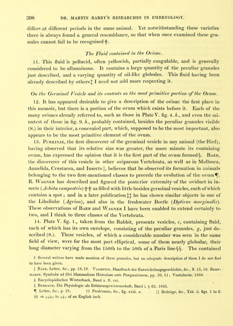 differs at different periods in the same animal. Yet notwithstanding these varieties there is always found a general resemblance, so that when once examined these gra- nules cannot fail to be recognised-f. The Fluid contained in the Ovisac. 11. This fluid is pellucid, often yellowish, partially coagulable, and is generally considered to be albuminous. It contains a large quantity of the peculiar granules just described, and a varying quantity of oil-like globules. This fluid having been already described by others:|: I need not add more respecting it. On the Germinal Vesicle and its contents as the most primitive portion of the Ovum. 12. It has appeared desirable to give a description of the ovisac the first place in this memoir, but there is a portion of the ovum which exists before it. Each of the many ovisacs already referred to, such as those in Plate V. fig. 4. h., and even the mi- nutest of those in fig. 9. h., probably contained, besides the peculiar granules visible (8.) in their interior, a concealed part, which, supposed to be the most important, also appears to be the most primitive element of the ovum. 13. PuRKiNJE, the first discoverer of the germinal vesicle in any animal (the Bird), having observed that its relative size was greater, the more minute its containing ovum, has expressed the opinion that it is the first part of the ovum formed §. Baer, the discoverer of this vesicle in other oviparous Vertebrata, as well as in Mollusca, Annelida, Crustacea, and Insects ||, believes that he observed its formation in animals belonging to the two first-mentioned classes to precede the evolution of the ovum<[[. R. Wagner has described and figured the posterior extremity of the oviduct in in- sects {Acheta campestris)'\-\- as filled with little besides germinal vesicles, each of which contains a spot; and in a later publicationj;}: he has shown similar objects in one of the Libellulse {Agrion), and also in the freshwater Beetle {Dyticus marginalis). These observations of Baer and Wagner I have been enabled to extend certainly to two, and I think to three classes of the Vertebrata. 14. Plate V. fig, 1., taken from the Rabbit, presents vesicles, c, containing fluid, each of which has its own envelope, consisting of the peculiar granules, g, just de- scribed (8.). These vesicles, of which a considerable number was seen in the same field of view, were for the most part elliptical, some of them nearly globular, their long diameter varying from the 150th to the 50th of a Paris line§§. The contained t Several writers have made mention of these granules, but an adequate description of them I do not find to have been given. X Baer, Lettre, &c., pp. 18,19. Valentin, Handbueh der Entwickelungsgeschichte, &c., S. 15, 16. Bern- hardt, Symbolae ad Ovi Mammalium Historiam ante Prsegnalionem, pp. 10, 11 ; Vratislavise, 1834. § Encyclopiidisches Worterbuch, Band x. S. cxi. II BuRDACH, Die Physiologie als Erfahrungswissenschaft, Band i. § 63. 1835. f Lettre, &c., p. 21. ft Prodromus. &c., fig. xviii. a. XI Beitrage, &c.. Tab. ii. figs. 1 to 6. §§ = TTFy to -5-^7 of an English inch.