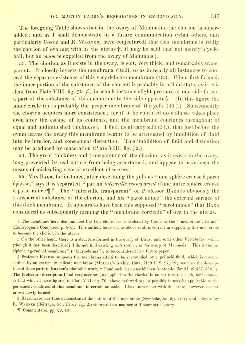 The foregoing Table shows that in the ovary of Mammalia, the chorion is super- added ; and as I shall demonstrate in a future communication (what others, and particularly Coste and R. Wagner, have conjectured) that this membrane is really the chorion of ova met with in the uterus-f-, it may be said that not merely a yelk- ball, but an ovum is expelled from the ovary of Mammals|. 53. The chorion, as it exists in the ovary, is soft, very thick, and remarkably trans- parent. It closely invests the membrana vitelli, so as in nearly all instances to con- ceal the separate existence of this very delicate membrane (49.). When first formed, the inner portion of the substance of the chorion is probably in a fluid state, as is evi- dent from Plate VIII. fig. 70./., in which instance slight pressure at one side forced a part of the substance of this membrane to the side opposite(In this figure the inner circle (e) is probably the proper membrane of the yelk (49.).) Subsequently the chorion acquires more consistence ; for if it be ruptured no collapse takes place even after the escape of its contents, and the membrane continues throughout of equal and undiminished thickness ||. I findj as already said (51.), that just before the ovum leaves the ovary this membrane begins to be attenuated by imbibition of fluid into its interior, and consequent distention. This imbibition of fluid and distention may be produced by maceration (Plate VIII. fig. 7^.)- 54. The great thickness and transparency of the chorion, as it exists in the ovaiy, long prevented its real nature from being ascertained, and appear to have been the means of misleading several excellent observers. 55. Von Baer, for instance, after describing the yelk as  une sphere creuse a paroi epaisse, says it is separated  par un intervalle transparent d'une autre sphere crease a paroi mince^. The intervalle transparent of Professor Baer is obviously the transparent substance of the chorion, and his paroi mince the external surface of this thick membrane. It appears to have been this supposed  paroi mince that Baer considered as subsequently forming the  membrane corticale of ova in the uterus. t The membrane here denominated the true chorion is considered by Coste as the  membrane vitelline (Embryogenie Comparee, p. 80.). This author, however, as above said, is correct in supposing this membrane to become the chorion in the uterus. i On the other hand, there is a structure formed in the ovary of Birds, and some other Vertebrata, whicli (though it has been described) I do not find existing ante coitum, in the ovary of Mammals. This is the in- cipient  germinal membrane ( blastoderma), to be considered in a future paper. § Professor Krause supposes the membrana vitelli to be surrounded by a pellucid fluid, which is circum- scribed by an extremely delicate membrane (Mulleh's Archiv, 1837, Heft I. S. 27, 28; see also the descrip- tion of these parts in Krause's admirable work,  Handbuch der menschlichen Anatomic, Band i. S. 557, 558.). The Professor's description I find very accurate, as applied to the chorion in an early state; such, for instance, as that which I have figured in Plate VIII. fig. 70, above referred to; or possibly it may be apphcable to the permanent condition of this membrane in certain animals. I have never met with this state, however, except in ova newly formed. II Bernhardt has thus demonstrated the nature of this membrane (Symbolse, &c. fig. xx.); and a figure by R. Wagner (Beitrage, &c.. Tab. i. fig. 2.) shows it in a manner still more satisfactory. ^ Commentaire, pp. 39, 40.