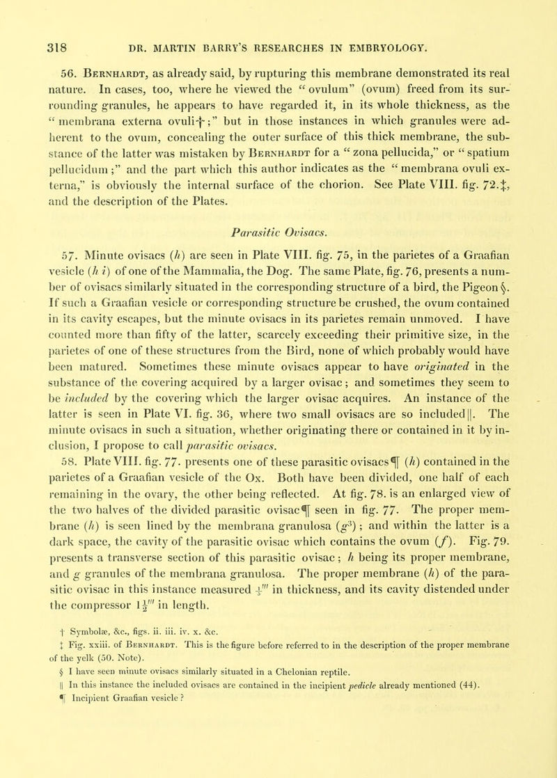 56. Bernhardt, as already said, by rupturing this membrane demonstrated its real nature. In cases, too, where he viewed the  ovulum (ovum) freed from its sur- rounding granules, he appears to have regarded it, in its whole thickness, as the  membrana externa ovuli-f-; but in those instances in which granules were ad- herent to the ovum, concealing the outer surface of this thick membrane, the sub- stance of the latter was mistaken by Bernhardt for a  zona pellucida, or  spatium pellucidum ; and the part which this author indicates as the  membrana ovuii ex- terna, is obviously the internal surface of the chorion. See Plate VIII. fig. and the description of the Plates. Par^asitic Ovisacs. 57. Minute ovisacs (//) are seen in Plate VIII. fig. 75, in the parietes of a Graafian vesicle {h i) of one of the Mammalia, the Dog. The same Plate, fig. 76, presents a num- ber of ovisacs similarly situated in the corresponding structure of a bird, the Pigeon If such a Graafian vesicle or corresponding structure be crushed, the ovum contained in its cavity escapes, but the minute ovisacs in its parietes remain unmoved. I have counted more than fifty of the latter, scarcely exceeding their primitive size, in the parietes of one of these structures from the Bird, none of which probably would have been matured. Sometimes these minute ovisacs appear to have originated in the substance of the covering acquired by a larger ovisac ; and sometimes they seem to be included by the covering which the larger ovisac acquires. An instance of the latter is seen in Plate VI. fig. 36, where two small ovisacs are so included ||. The minute ovisacs in such a situation, whether originating there or contained in it by in- clusion, I propose to CiiW parasitic ovisacs. 58. Plate VIII. fig. 77- presents one of these parasitic ovisacs^ {h) contained in the parietes of a Graafian vesicle of the Ox. Both have been divided, one half of each remaining in the ovary, the other being reflected. At fig. 78. is an enlarged view of the two halves of the divided parasitic ovisac^ seen in fig. 77- The proper mem- brane {h) is seen lined by the membrana granulosa {g^) ; and within the latter is a dark space, the cavity of the parasitic ovisac which contains the ovum (/'). Fig. 79. presents a transverse section of this parasitic ovisac ; h being its proper membrane, and g granules of the membrana granulosa. The proper membrane {h) of the para- sitic ovisac in this instance measured i' in thickness, and its cavity distended under the compressor 1^' in length. i Symbolse, &c., figs. ii. iii. iv. x. &c. \ Fig. xxiii. of Bernhardt. This is the figure before referred to in the description of the proper membrane of the yelk (50. Note). § I have seen minute ovisacs similarly situated in a Chelonian reptile. II In this instance the included ovisacs are contained in the incipient/>erfic?e already mentioned (44). ^ Incipient Graafian vesicle