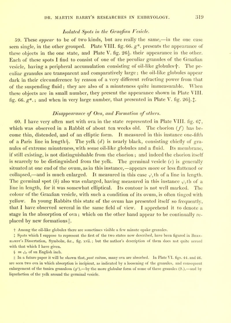 Isolated Spots in the Graafian J^esicle. 59. These appear to be of two kinds, but are really the same,—in the one case seen single, in the other grouped. Plate VIII. fig. 66. g*. presents the appearance of these objects in the one state, and Plate V. fig. 26^. their appearance in the other. Each of these spots I find to consist of one of the peculiar granules of the Graafian vesicle, having a peripheral accumulation consisting of oil-like globules-f-. The pe- culiar granules are transparent and comparatively large; the oil-like globules appear dark in their circumference by reason of a very different refracting power from that of the suspending fluid ; they are also of a minuteness quite immeasurable. When these objects are in small number, they present the appearance shown in Plate VIII, fig. 66. g*-.; and when in very large number, that presented in Plate V. fig. 2Q\.X. Disappearance of Ova, and Foi^mation of others. 60. I have very often met with ova in the state represented in Plate VIII. fig. 67, which was observed in a Rabbit of about ten weeks old. The chorion (/') has be- come thin, distended, and of an elliptic form. It measured in this instance one-fifth of a Paris line in lengthThe yelk {d.) is nearly black, consisting chiefly of gra- nules of extreme minuteness, with some oil-like globules and a fluid. Its membrane, if still existing, is not distinguishable from the chorion; and indeed the chorion itself is scarcely to be distinguished from the yelk. The germinal vesicle (c) is generally situated at one end of the ovum, as in this instance,—appears more or less flattened or collapsed,—and is much enlarged. It measured in this case -'5 th of a line in length. The germinal spot {h) also was enlarged, having measured in this instance Vt^Ii a line in length, for it was somewhat elliptical. Its contour is not well marked. The colour of the Graafian vesicle, with such a condition of its ovum, is often tinged with yellow. In young Rabbits this state of the ovum has presented itself so frequently, that I have observed several in the same field of view. I apprehend it to denote a stage in the absorption of ova ; which on the other hand appear to be continually re- placed by new formations ||. t Among the oil-like globules there are sometimes visible a few minute opake granules. X Spots which I suppose to represent the first of the two states now described, have been figured in Bern- haudt's Dissertation, Symbolse, &c., fig. xvii.; but the author's description of them does not quite accord with that which I have given. § = of an English inch. II In a future paper it will be shown t\\?A,post coititm, manj' ova are absorbed. In Plate VI. figs. 44. and 46. are seen two ova in which absorption is incipient, as indicated by a loosening of the granules, and consequent enlargement of the tunica granulosa (g^),—by the more globular form of some of these granules (9.)>—and by liquefaction of the yelk around the germinal vesicle.