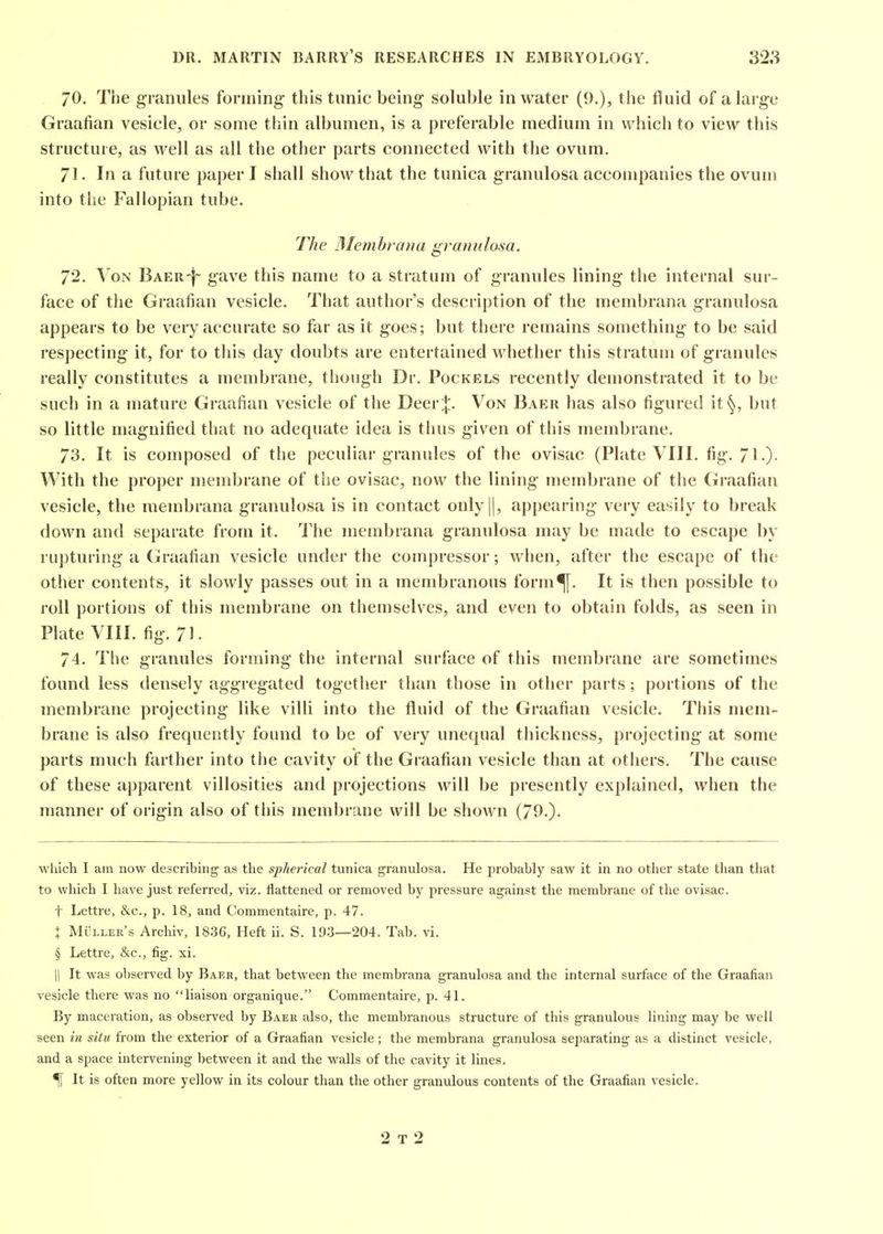 70. The granules forming this tunic being soluble in water (9.), the fluid of a large Graafian vesicle, or some thin albumen, is a preferable medium in which to view this structure, as well as all the other parts connected vt^ith the ovum. 71. In a future paper I shall show that the tunica granulosa accompanies the ovum into tiie Fallopian tube. The IMemhrana granulosa. 72. \^oN BAER-j- gave this name to a stratum of granules lining the internal sur- face of the Graafian vesicle. That author's description of the membrana granulosa appears to be very accurate so far as it goes; but there remains something to be said respecting it, for to this day doubts are entertained whether this stratum of granules really constitutes a membrane, though Dr. Pockels recently demonstrated it to be such in a mature Graafian vesicle of the Deer:|:. Von Baer has also figured it'^, but so little magnified that no adequate idea is thus given of this membrane. 73. It is composed of the peculiar granules of the ovisac (Plate VIII. fig. 71.)- With the proper membrane of the ovisac, now the lining membrane of the Graafian vesicle, the membrana granulosa is in contact only ||, appearing very easily to break down and separate from it. The membrana granulosa may be made to escape by rupturing a Graafian vesicle under the compressor; when, after the escape of the other contents, it slowly passes out in a membranous forni^. It is then possible to roll portions of this membrane on themselves, and even to obtain folds, as seen in Plate VIII. fig. 71. 74. The granules forming the internal surface of this membrane are sometimes found less densely aggregated together than those in other parts; portions of the membrane projecting like villi into the fluid of the Graafian vesicle. This mem- brane is also frequently found to be of very unequal thickness, projecting at some parts much farther into the cavity of the Graafian vesicle than at others. The cause of these apparent villosities and projections will be presently explained, when the manner of origin also of this membrane will be shown (790- ■which I am now describing as the spherical tunica granulosa. He probably saw it in no other state than that to which I have just referred, viz. flattened or removed by pressure against the membrane of the ovisac. t Lettre, &c., p. 18, and Commentaire, p. 47. : Muller's Archiv, 1836, Heft ii. S. 193—204. Tab. vi. § Lettre, &c., fig. xi. II It was observed by Baer, that between the membrana granulosa and the internal surface of the Graafian vesicle there was no liaison organique. Commentaire, p. 41. By maceration, as observed by Baer also, the membranous structure of this granulous lining may be well seen in situ from the exterior of a Graafian vesicle ; the membrana granulosa separating as a distinct vesicle, and a space intervening between it and the walls of the cavity it lines. % It is often more yellow in its colour than the other granulous contents of the Graafian vesicle. 2 T 2