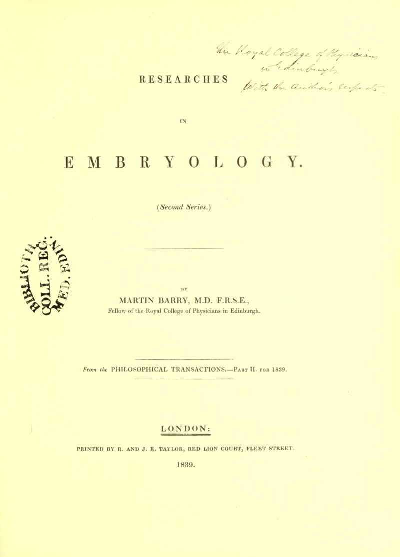 r RESEARCHES IN EMBRYOLOGY. {Second Series.) MARTIN BARRY, M.D. F.R.8.E., Fellow of the Royal College of Physicians in Edinburgh. From ike PHILOSOPHICAL TRANSACTIONS.—Part II. for 1839. ) LONDON: PRINTED BY R. AND J. E. TAYLOR, RED LION COURT, FLEET STREET. 1839.