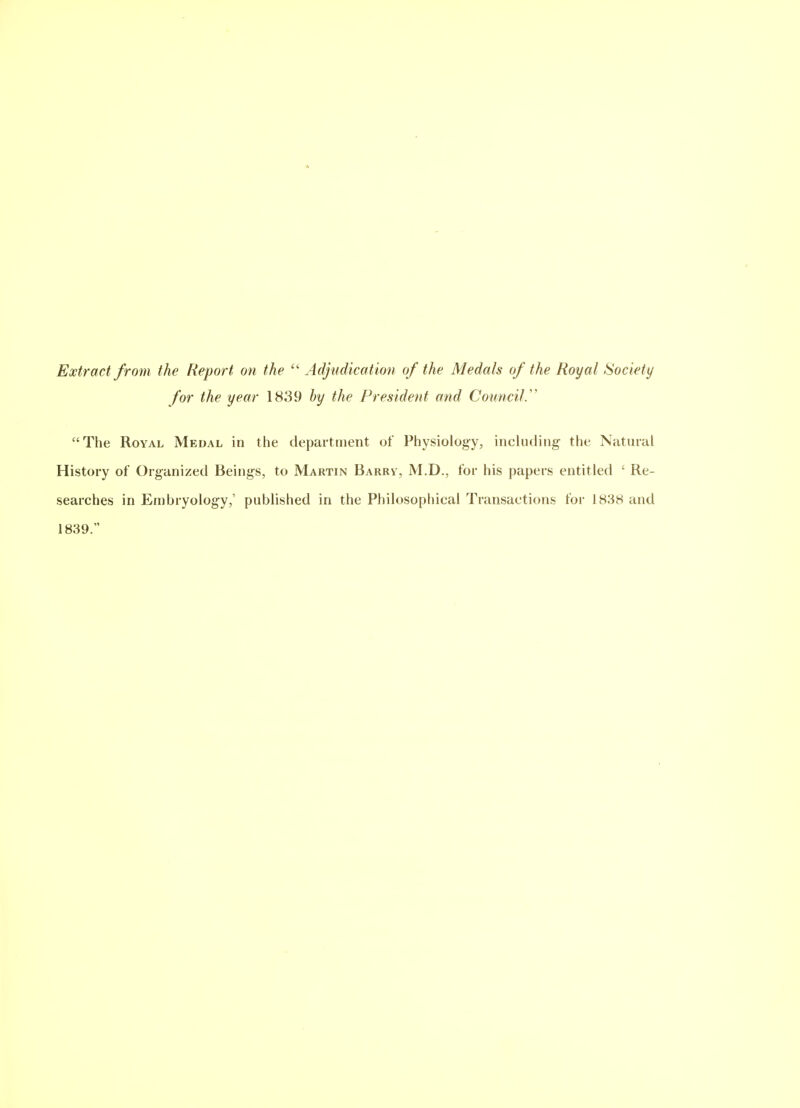 Extract from the Report on the  Adjudication of the Medals of the Royal Society for the year 1839 by the President and Council.'' The Royal Medal in the departtnent of Physiology, incUiding- the Natural History of Organized Beings, to Martin Barry, M.D., for his papers entitled ' Re- searches in Embryology,' published in the Philosophical Transactions for 1838 and 1839.